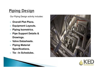Our Piping Design activity includes: 
 Overall Plot Plans. 
 Equipment Layouts. 
 Piping Isometrics. 
 Pipe Support Details & 
Drawings. 
 Valve Datasheets. 
 Piping Material 
Specifications. 
 Tie - In Schedules. 
 