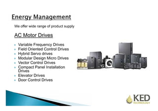 We offer wide range of product supply 
AC Motor Drives 
 Variable Frequency Drives 
 Field Oriented Control Drives 
 Hybrid Servo drives 
 Modular Design Micro Drives 
 Vector Control Drives 
 Compact Panel Installation 
Drives 
 Elevator Drives 
 Door Control Drives 
 