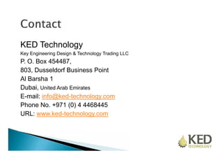 KED Technology 
Key Engineering Design & Technology Trading LLC 
P. O. Box 454487, 
803, Dusseldorf Business Point 
Al Barsha 1 
Dubai, United Arab Emirates 
E-mail: info@ked-technology.com 
Phone No. +971 (0) 4 4468445 
URL: www.ked-technology.com 
