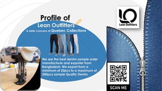 Profile of
Lean Outfitters
A sister concern of Quebec Collections
We are the best denim sample order
manufacturer and exporter from
Bangladesh. We export from a
minimum of 20pcs to a maximum of
500pcs sample Quality Denim.
1
 
