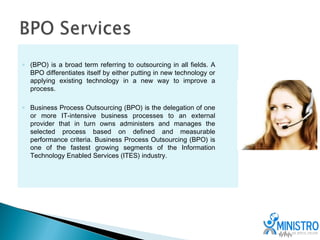 ◦ (BPO) is a broad term referring to outsourcing in all fields. A
  BPO differentiates itself by either putting in new technology or
  applying existing technology in a new way to improve a
  process.

◦ Business Process Outsourcing (BPO) is the delegation of one
  or more IT-intensive business processes to an external
  provider that in turn owns administers and manages the
  selected process based on defined and measurable
  performance criteria. Business Process Outsourcing (BPO) is
  one of the fastest growing segments of the Information
  Technology Enabled Services (ITES) industry.
 