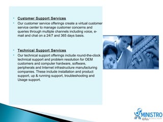    Customer Support Services
   Our customer service offerings create a virtual customer
    service center to manage customer concerns and
    queries through multiple channels including voice, e-
    mail and chat on a 24/7 and 365 days basis.



   Technical Support Services
   Our technical support offerings include round-the-clock
    technical support and problem resolution for OEM
    customers and computer hardware, software,
    peripherals and Internet infrastructure manufacturing
    companies. These include installation and product
    support, up & running support, troubleshooting and
    Usage support.
 