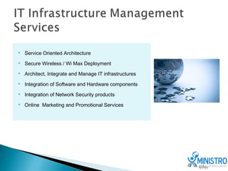    Service Oriented Architecture
   Secure Wireless / Wi Max Deployment
   Architect, Integrate and Manage IT infrastructures
   Integration of Software and Hardware components
   Integration of Network Security products
   Online Marketing and Promotional Services
 