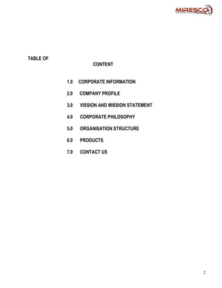 TABLE OF
                      CONTENT


           1.0   CORPORATE INFORMATION

           2.0   COMPANY PROFILE

           3.0   VISSION AND MISSION STATEMENT

           4.0   CORPORATE PHILOSOPHY

           5.0   ORGANISATION STRUCTURE

           6.0   PRODUCTS

           7.0   CONTACT US




                                                 2
 