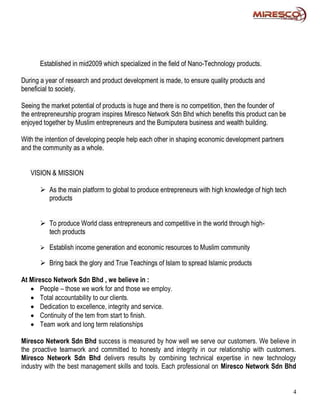 Established in mid2009 which specialized in the field of Nano-Technology products.

During a year of research and product development is made, to ensure quality products and
beneficial to society.

Seeing the market potential of products is huge and there is no competition, then the founder of
the entrepreneurship program inspires Miresco Network Sdn Bhd which benefits this product can be
enjoyed together by Muslim entrepreneurs and the Bumiputera business and wealth building.

With the intention of developing people help each other in shaping economic development partners
and the community as a whole.


   VISION & MISSION

       As the main platform to global to produce entrepreneurs with high knowledge of high tech
        products


       To produce World class entrepreneurs and competitive in the world through high-
        tech products

       Establish income generation and economic resources to Muslim community

       Bring back the glory and True Teachings of Islam to spread Islamic products

At Miresco Network Sdn Bhd , we believe in :
    People – those we work for and those we employ.
    Total accountability to our clients.
    Dedication to excellence, integrity and service.
    Continuity of the tem from start to finish.
    Team work and long term relationships

Miresco Network Sdn Bhd success is measured by how well we serve our customers. We believe in
the proactive teamwork and committed to honesty and integrity in our relationship with customers.
Miresco Network Sdn Bhd delivers results by combining technical expertise in new technology
industry with the best management skills and tools. Each professional on Miresco Network Sdn Bhd


                                                                                                   4
 