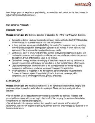 team brings years of experience, predictability, accountability and control to the best interest in
delivering their result to the company.



OUR Corporate Philosophy

BUSINESS POLICY

Miresco Network Sdn Bhd business operation is focused on the NANO TECHNOLOGY business.

    Our goal is to deliver value and maintain the company income within the MARKETING activities.
     We will manage our business with due skill, care and prudence.
    In doing business, we are committed to fulfilling the needs of our customers, and to complying
     with the operative legislation and regulation applicable to the markets in which we trade, with
     awareness of the environmental impact our businesses create.
    Our business policy is structured to provide a planned and systematic approach to quality and
     continued improvement, with emphasis on effective customer satisfaction, value added product
     development, growth and increasing value to our revenue.
    Our business strategy requires the setting up of objectives, measures and key performance
     indicators, documented and reviewed per schedule as to their compliance and effectiveness.
    Ongoing implementation and maintenance of the business manual will ensure that quality
     management and business excellence permeates throughout the organization.
    We are committed to investment in the development, advancement and value of both the
     Company and our employees through training in order to improve knowledge, skills,
     competency, and to enhance performance, process and career.

ETHICS POLICY

Miresco Network Sdn Bhd to conduct its business to the highest standards of ethics, integrity and
governance since its inception and shall continue doing so. These standards shall guide all our
activities:

• We will maintain full and accurate company records to account for our activities. All assets and
property of the company will be used only for the benefit of the company. No team member activities
will conflict with the interests of the company.
• We will deal with both customers and suppliers based on merit, fairness, and “arms-length”
relationships. We will work diligently to earn our customers’ business and will expect our suppliers to do
the same to earn ours.


                                                                                                         5
 