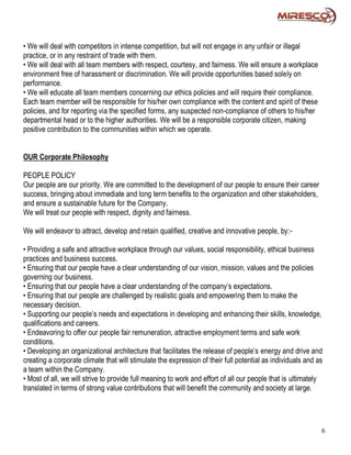 • We will deal with competitors in intense competition, but will not engage in any unfair or illegal
practice, or in any restraint of trade with them.
• We will deal with all team members with respect, courtesy, and fairness. We will ensure a workplace
environment free of harassment or discrimination. We will provide opportunities based solely on
performance.
• We will educate all team members concerning our ethics policies and will require their compliance.
Each team member will be responsible for his/her own compliance with the content and spirit of these
policies, and for reporting via the specified forms, any suspected non-compliance of others to his/her
departmental head or to the higher authorities. We will be a responsible corporate citizen, making
positive contribution to the communities within which we operate.


OUR Corporate Philosophy

PEOPLE POLICY
Our people are our priority. We are committed to the development of our people to ensure their career
success, bringing about immediate and long term benefits to the organization and other stakeholders,
and ensure a sustainable future for the Company.
We will treat our people with respect, dignity and fairness.

We will endeavor to attract, develop and retain qualified, creative and innovative people, by:-

• Providing a safe and attractive workplace through our values, social responsibility, ethical business
practices and business success.
• Ensuring that our people have a clear understanding of our vision, mission, values and the policies
governing our business.
• Ensuring that our people have a clear understanding of the company’s expectations.
• Ensuring that our people are challenged by realistic goals and empowering them to make the
necessary decision.
• Supporting our people’s needs and expectations in developing and enhancing their skills, knowledge,
qualifications and careers.
• Endeavoring to offer our people fair remuneration, attractive employment terms and safe work
conditions.
• Developing an organizational architecture that facilitates the release of people’s energy and drive and
creating a corporate climate that will stimulate the expression of their full potential as individuals and as
a team within the Company.
• Most of all, we will strive to provide full meaning to work and effort of all our people that is ultimately
translated in terms of strong value contributions that will benefit the community and society at large.




                                                                                                            6
 
