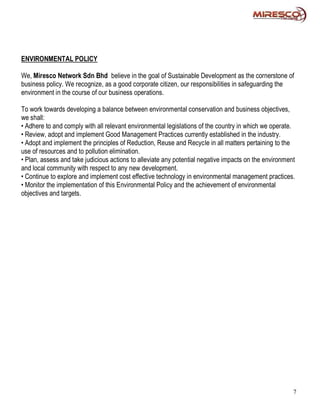 ENVIRONMENTAL POLICY

We, Miresco Network Sdn Bhd believe in the goal of Sustainable Development as the cornerstone of
business policy. We recognize, as a good corporate citizen, our responsibilities in safeguarding the
environment in the course of our business operations.

To work towards developing a balance between environmental conservation and business objectives,
we shall:
• Adhere to and comply with all relevant environmental legislations of the country in which we operate.
• Review, adopt and implement Good Management Practices currently established in the industry.
• Adopt and implement the principles of Reduction, Reuse and Recycle in all matters pertaining to the
use of resources and to pollution elimination.
• Plan, assess and take judicious actions to alleviate any potential negative impacts on the environment
and local community with respect to any new development.
• Continue to explore and implement cost effective technology in environmental management practices.
• Monitor the implementation of this Environmental Policy and the achievement of environmental
objectives and targets.




                                                                                                       7
 