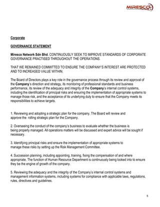 Corporate

GOVERNANCE STATEMENT

Miresco Network Sdn Bhd. CONTINUOUSLY SEEK TO IMPROVE STANDARDS OF CORPORATE
GOVERNANCE PRACTISED THROUGHOUT THE OPERATIONS.

THAT WE REMAINED COMMITTED TO ENSURE THE COMPANY’S INTEREST ARE PROTECTED
AND TO INCREASED VALUE WITHIN.

The Board of Directors plays a key role in the governance process through its review and approval of
the Company’s direction and strategy, its monitoring of professional standards and business
performance, its review of the adequacy and integrity of the Company’s internal control systems,
including the identification of principal risks and ensuring the implementation of appropriate systems to
manage those risk, and the acceptance of its underlying duty to ensure that the Company meets its
responsibilities to achieve targets.


1. Reviewing and adopting a strategic plan for the company. The Board will review and
approve the rolling strategic plan for the Company.

2. Overseeing the conduct of the company’s business to evaluate whether the business is
being properly managed. All operations matters will be discussed and expert advice will be sought if
necessary.

3. Identifying principal risks and ensure the implementation of appropriate systems to
manage these risks by setting up the Risk Management Committee.

4. Succession planning, including appointing, training, fixing the compensation of and where
appropriate. The function of Human Resource Department is continuously being looked into to ensure
they be the engine of growth of the company.

5. Reviewing the adequacy and the integrity of the Company’s internal control systems and
management information systems, including systems for compliance with applicable laws, regulations,
rules, directives and guidelines.



                                                                                                            8
 