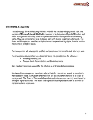 CORPORATE STRUCTURE

    The Technology and manufacturing business requires the services of highly skilled staff. The
    company of Miresco Network Sdn Bhd is managed by a distinguished Board of Directors and
    senior management with many years of experiences in the dry fish operation and marketing
    works. They are complimented by a dedicated team with diverse corporate backgrounds. The
    Board and Management meet frequently to discuss the operational highlights, financial position,
    major policies and other issues.


    The management will only appoint qualified and experienced personnel to look after keys area.

    The organization structure has been designed taking into consideration the following :-
               Field requirements; and
               Finance, Audit, Administration and Marketing needs.

    Care has been taken into account for the effective co-ordination between sectors.


    Members of the management have been selected both for commitment as well as expertise in
    their respective fields. Enthusiasm and motivation are essential characteristics at all levels of
    management. The Board of Directors believes that continuing success can only be achieved by
    aiming for higher standards. The Board sets high standards of professionalism at all levels of
    management and employees.




                                                                                                      9
 
