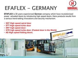 EFAFLEX is 30 years experienced German company which have revolutionized
power actuated doors by introducing high speed doors, there products results from
a serious trend-setting innovations and security mechanism.
• SST High speed spiral door
• STT High speed turbo door
• SRT high speed door-
• STR high speed turbo door. (Fastest door in the World)
• AS High speed folding doors.
 