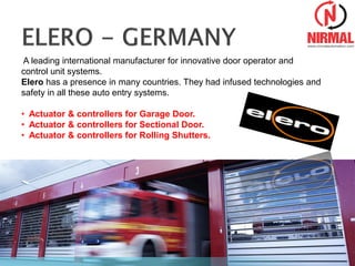 A leading international manufacturer for innovative door operator and
control unit systems.
Elero has a presence in many countries. They had infused technologies and
safety in all these auto entry systems.
• Actuator & controllers for Garage Door.
• Actuator & controllers for Sectional Door.
• Actuator & controllers for Rolling Shutters.
 