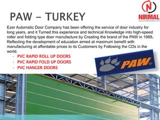 • PVC RAPID ROLL UP DOORS
• PVC RAPID FOLD UP DOORS
• PVC HANGER DOORS
Ezer Automatic Door Company has been offering the service of door industry for
long years, and it Turned this experience and technical Knowledge into high-speed
roller and folding type door manufacture by Creating the brand of the PAW in 1988.
Reflecting the development of education aimed at maximum benefit with
manufacturing at affordable prices to its Customers by Following the CDs in the
world.
 