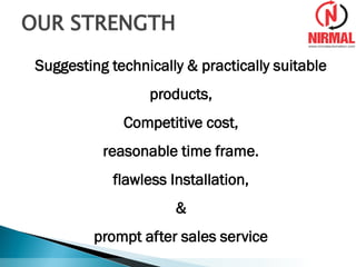 Suggesting technically & practically suitable
products,
Competitive cost,
reasonable time frame.
flawless Installation,
&
prompt after sales service
OUR STRENGTH
 