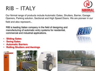 Our Nirmal range of products include Automatic Gates, Shutters, Barrier, Garage
Openers, Parking solution, Sectional and High Speed Doors. We are pioneer in our
field and also represent..
RIB is leading Italian company in the field of designing and
manufacturing of automatic entry systems for residential,
commercial and industrial applications.
• Sliding Gates
• Swing Gates
• Automatic Barriers
• Rolling Shutters and Awnings
 