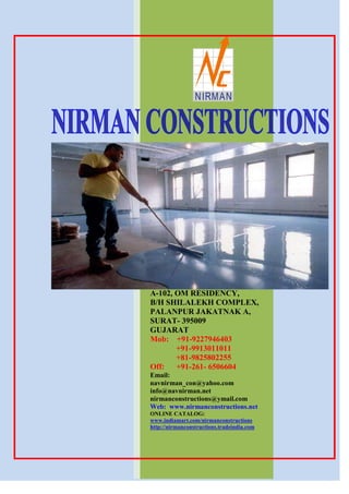 NIRMAN




A-102, OM RESIDENCY,
B/H SHILALEKH COMPLEX,
PALANPUR JAKATNAK A,
SURAT- 395009
GUJARAT
Mob: +91-9227946403
       +91-9913011011
       +81-9825802255
Off: +91-261- 6506604
Email:
navnirman_con@yahoo.com
info@navnirman.net
nirmanconstructions@ymail.com
Web: www.nirmanconstructions.net
ONLINE CATALOG:
www.indiamart.com/nirmanconstructions
http://nirmanconstructions.tradeindia.com
 