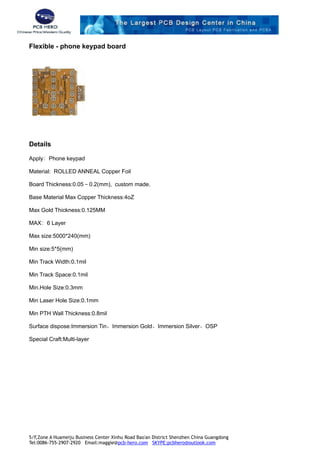 Flexible - phone keypad board
Details
Apply：Phone keypad
Material: ROLLED ANNEAL Copper Foil
Board Thickness:0.05－0.2(mm), custom made.
Base Material Max Copper Thickness:4oZ
Max Gold Thickness:0.125MM
MAX：6 Layer
Max size:5000*240(mm)
Min size:5*5(mm)
Min Track Width:0.1mil
Min Track Space:0.1mil
Min.Hole Size:0.3mm
Min Laser Hole Size:0.1mm
Min PTH Wall Thickness:0.8mil
Surface dispose:Immersion Tin、Immersion Gold、Immersion Silver、OSP
Special Craft:Multi-layer
5/F,Zone A Huameiju Business Center Xinhu Road Bao'an District Shenzhen China Guangdong
Tel:0086-755-2907-2920 Email:maggie@pcb-hero.com SKYPE:pcbhero@outlook.com
 