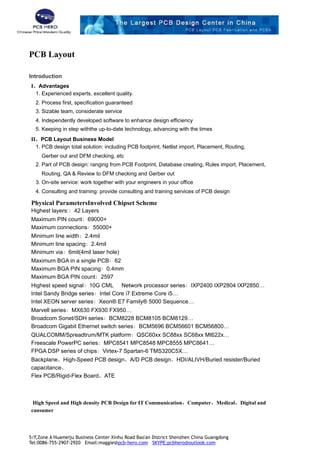 PCB Layout
Introduction
Ⅰ、Advantages  
1. Experienced experts, excellent quality. 
2. Process first, specification guaranteed 
3. Sizable team, considerate service 
4. Independently developed software to enhance design efficiency 
5. Keeping in step withthe up-to-date technology, advancing with the times  
Ⅱ、PCB Layout Business Model 
1. PCB design total solution: including PCB footprint, Netlist import, Placement, Routing,  
Gerber out and DFM checking, etc 
2. Part of PCB design: ranging from PCB Footprint, Database creating, Rules import, Placement,  
Routing, QA & Review to DFM checking and Gerber out 
3. On-site service: work together with your engineers in your office 
4. Consulting and training: provide consulting and training services of PCB design
Physical ParametersInvolved Chipset Scheme
Highest layers:：42 Layers 
Maximum PIN count：69000+ 
Maximum connections：55000+ 
Minimum line width：2.4mil 
Minimum line spacing：2.4mil 
Minimum via：6mil(4mil laser hole)  
Maximum BGA in a single PCB：62 
Maximum BGA PIN spacing：0.4mm 
Maximum BGA PIN count：2597 
Highest speed signal：10G CML Network processor series：IXP2400 IXP2804 IXP2850… 
Intel Sandy Bridge series：Intel Core i7 Extreme Core i5… 
Intel XEON server series：Xeon® E7 Family® 5000 Sequence…  
Marvell series：MX630 FX930 FX950… 
Broadcom Sonet/SDH series：BCM8228 BCM8105 BCM8129… 
Broadcom Gigabit Ethernet switch series：BCM5696 BCM56601 BCM56800…  
QUALCOMM/Spreadtrum/MTK platform：QSC60xx SC88xx SC68xx Mt622x…  
Freescale PowerPC series：MPC8541 MPC8548 MPC8555 MPC8641… 
FPGA DSP series of chips：Virtex-7 Spartan-6 TMS320C5X…
Backplane、High-Speed PCB design、A/D PCB design、HDI/ALIVH/Buried resister/Buried
capacitance、 
Flex PCB/Rigid-Flex Board、ATE
High Speed and High density PCB Design for IT Communication、Computer、Medical、Digital and
cansumer
5/F,Zone A Huameiju Business Center Xinhu Road Bao'an District Shenzhen China Guangdong
Tel:0086-755-2907-2920 Email:maggie@pcb-hero.com SKYPE:pcbhero@outlook.com
 