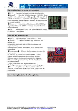 High-speed backplane for optical network product
【TYPE】： High-speed backplane for optical network product
【Difﬁculty】： More than 320 differential pairs with 3.125G signal.
And 640+ differential pairs with 3.125G signal. The PCB size is 653 X
418. The Insertion loss is a big problem with long trace. And return loss
is also a problem in case the impedance mismatch. We also considering
the crosstalk and EMI.
【Solution】： Extract Via model and trace model in HFSS. Eye
diagram Simulation with HSPICE.S parameter analysis for Insertion
loss and return loss.
【Result】： Reduce the layer from 32 to 28 with good signal quality.
It's better for PCB fabrication.
Name PMC (Pic Mezzanine Card)
【Type】： Typical high-speed &high-density HDI board
【Difﬁculty】： Ⅰ.18 pieces of DDRII chips mounted on both
face and back; 
Ⅱ.High-density placement, strict topology structure and time
sequence relation; 
Ⅲ.Multiple large currents, and strict heat design to meet clients'
requirements;
【Countermeasure】： Ⅰ.Making detailed data analysis to calculate
time sequence; 
Ⅱ.Conducting pre-simulation to determine DDRII' s routing
topology, and delete some unnecessary matching resistance. 
Ⅲ.Conducting post-simulation to assure their time sequence; 
Ⅳ.Reasonable design current routing channels through current
calculating software; 
Ⅴ.Using HDI design to meet density requirements; 
Ⅵ .Multi-person concurrent design ensures board design progress;
【Result】： Completion time of board design is half of the
customer's estimated time, and the signal quality complies with the
requirements. 
Name Switching Board of L3 Core Routing Switch
!
!
5/F,Zone A Huameiju Business Center Xinhu Road Bao'an District Shenzhen China Guangdong
Tel:0086-755-2907-2920 Email:maggie@pcb-hero.com SKYPE:pcbhero@outlook.com
 