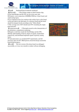 【Type】： NotebookTypical notebook mainboard
【Difﬁculty】： Ⅰ.This product adopts an Intel Centrino chip; 
Ⅱ.The North Bridge and the CPU are not in the same side; 
Ⅲ.Features: cross connection of 800MHz FSB bus, 6-layer board, and
small routing layers. 
Ⅳ.It is required to have less routing on the surface layer as this board
will be provided to the third party as a reference board and the board
should be designed strictly according to the "Yellow Book" 
Ⅴ.The coverage rate of ICT should reach 95% (including the single-
point network)
【Countermeasure】： Ⅰ.Thorough research on the characteristics of
pin deﬁnitions, comprehensive planning; 
Ⅱ.Properly would lines inside the North Bridge and the CPU; 
Ⅲ.Fully understanding of the key degree of signals, treated them
respectively, and distributed important signals in priority routing
layers:  
Ⅳ.Upon placement, we considered ICT requirements, and left
necessary space for ICT. Multi-person concurrent design assured the
board design progress;
【Result】： The ﬁrst version of the demo board was debugged
successfully, so it was very smooth to conduct software debugging.
!
5/F,Zone A Huameiju Business Center Xinhu Road Bao'an District Shenzhen China Guangdong
Tel:0086-755-2907-2920 Email:maggie@pcb-hero.com SKYPE:pcbhero@outlook.com
 