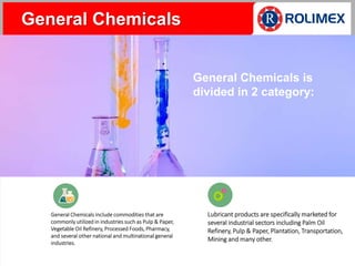 General Chemicals include commodities that are
commonly utilized in industries such as Pulp & Paper,
Vegetable Oil Refinery, Processed Foods, Pharmacy,
and several other national and multinational general
industries.
Lubricant products are specifically marketed for
several industrial sectors including Palm Oil
Refinery, Pulp & Paper, Plantation, Transportation,
Mining and many other.
General Chemicals
General Chemicals is
divided in 2 category:
 