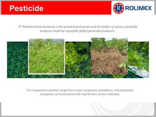 PT Rolimex Kimia Nusamas is the proud brand owner and list holder of various pesticide
products made by reputable global pesticide producers.
Our respected customers range from major companies, plantations, industrial plant
companies, to horticultural and crop farmers across Indonesia.
Pesticide
 