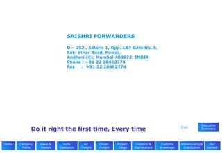 SAISHRI FORWARDERS D – 252 , Solaris 1, Opp. L&T Gate No. 6, Saki Vihar Road, Powai,   Andheri (E), Mumbai 400072. INDIA   Phone : +91 22 28462774   Fax     :  +91 22 28462774   Project  Cargo Views &  Mission Company Profile Our  contacts Warehousing & Distribution Customs Brokerage Logistics & Distributions Ocean  Freight Air  Freight India  Operation Exit Executive Summary Do it right the first time, Every time Home 
