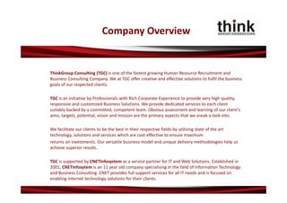 Company Overview


ThinkGroup Consulting (TGC) is one of the fastest growing Human Resource Recruitment and 
Business Consulting Company. We at TGC offer creative and effective solutions to fulfil the business 
goals of our respected clients.

TGC is an initiative by Professionals with Rich Corporate Experience to provide very high quality, 
responsive and customized Business Solutions. We provide dedicated services to each client 
suitably backed by a committed, competent team. Obvious assessment and learning of our client's 
aims, targets, potential, vision and mission are the primary aspects that we sneak a look into. 

We facilitate our clients to be the best in their respective fields by utilizing state of the art 
technology, solutions and services which are cost‐effective to ensure maximum
returns on investments. Our versatile business model and unique delivery methodologies help us 
achieve superior results.

TGC is supported by CNETInfosystem as a service partner for IT and Web Solutions. Established in 
2001, CNETInfosytem is an 11 year old company specialising in the field of Information Technology 
and Business Consulting. CNET provides full support services for all IT needs and is focused on 
enabling Internet technology solutions for their clients.
 