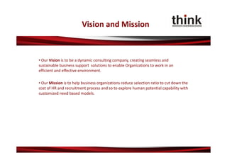 Vision and Mission



• Our Vision is to be a dynamic consulting company, creating seamless and 
sustainable business support  solutions to enable Organizations to work in an 
efficient and effective environment.

• Our Mission is to help business organizations reduce selection ratio to cut down the 
cost of HR and recruitment process and so to explore human potential capability with 
customized need based models.
 