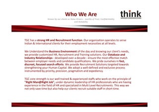 Who We Are
                  Known by our clients as Value Drivers – worthy of Trust, Confidentiality 
                                              and Reliability




TGC has a strong HR and Recruitment function. Our organization operates to serve 
Indian & International clients for their employment necessities at all levels.

We Understand the Business Environment of the day and knowing our client's needs, 
we provide customized HR, Recruitment and Training solutions. Our Database and 
Industry Relationships ‐ developed over a decade ‐ ensure the most effective match 
between employer needs and candidate qualifications. We pride ourselves in fast, 
discreet, focused search efforts. We provide Recruitment Solutions targeted towards 
strengthening your Human Capital. We adopt a well‐defined and exclusive process 
instrumented by priority, precision, pragmatism and expediency.

TGC core strength is our well trained & experienced staffs who work on the principle of 
"Right Man@Right Job", under dynamic leadership of HR professionals who are having 
experience in the field of HR and specialized in Multi Level Recruitments. This way we 
not only save time but also help our clients recruit suitable staff in short time.
 
