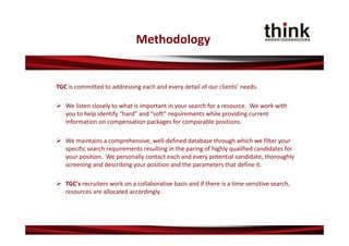 Methodology


TGC is committed to addressing each and every detail of our clients’ needs.

 We listen closely to what is important in your search for a resource. We work with 
  you to help identify “hard” and “soft” requirements while providing current 
  information on compensation packages for comparable positions.

 We maintains a comprehensive, well‐defined database through which we filter your 
  specific search requirements resulting in the paring of highly qualified candidates for 
  your position. We personally contact each and every potential candidate, thoroughly 
  screening and describing your position and the parameters that define it.

 TGC's recruiters work on a collaborative basis and if there is a time sensitive search, 
  resources are allocated accordingly.
 