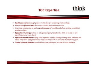TGC Expertise


 Quality assurance through proven multi‐step pre‐screening methodology.
 Reasonable good Hit Rate due to our Quality Recruitment Process.
 Interview outsourcing as well as pre‐interview of candidates before sending candidate’s 
  profile to client.
 Specialized hunting practice on a target company, target niche skills or based on any 
  specific demand from client.
 Specialize head hunters having solid expertise on desk calling, hunting lines, referrals and 
  other innovative lead generations mechanism to work on any kind of skills hiring plan.
 Strong in‐house database on all skills and excellent grip on referral pool available.
 