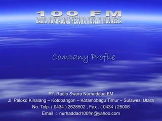 Company Profile



                    PT. Radio Swara Nurhaddad FM
Jl. Paloko Kinalang – Kotobangon – Kotamobagu Timur – Sulawesi Utara
            No. Telp. ( 0434 ) 2628502 , Fax . ( 0434 ) 25006
                 Email : nurhaddad100fm@yahoo.com
 