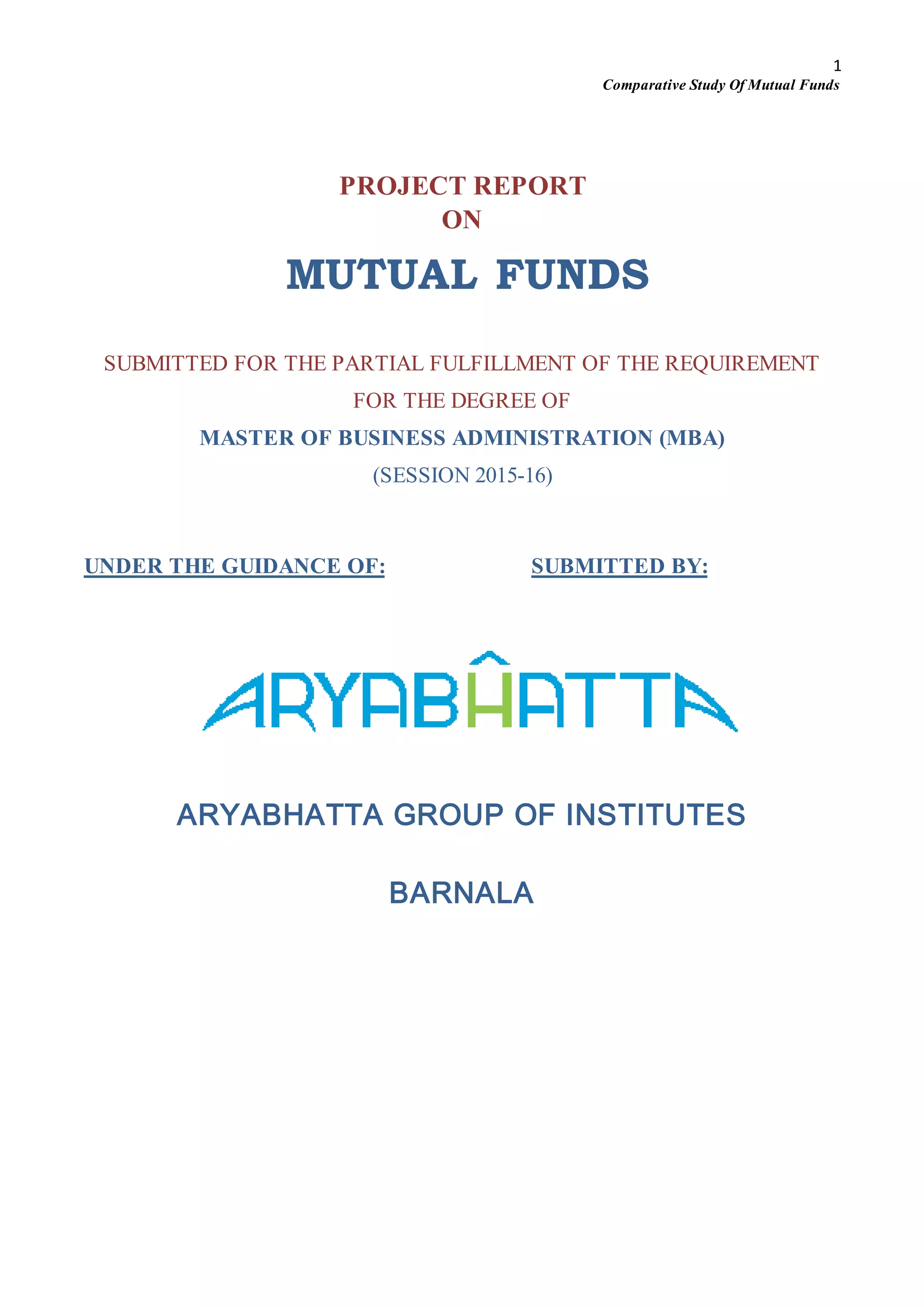 1
Comparative Study Of Mutual Funds
PROJECT REPORT
ON
MUTUAL FUNDS
SUBMITTED FOR THE PARTIAL FULFILLMENT OF THE REQUIREMENT
FOR THE DEGREE OF
MASTER OF BUSINESS ADMINISTRATION (MBA)
(SESSION 2015-16)
UNDER THE GUIDANCE OF: SUBMITTED BY:
ARYABHATTA GROUP OF INSTITUTES
BARNALA
 