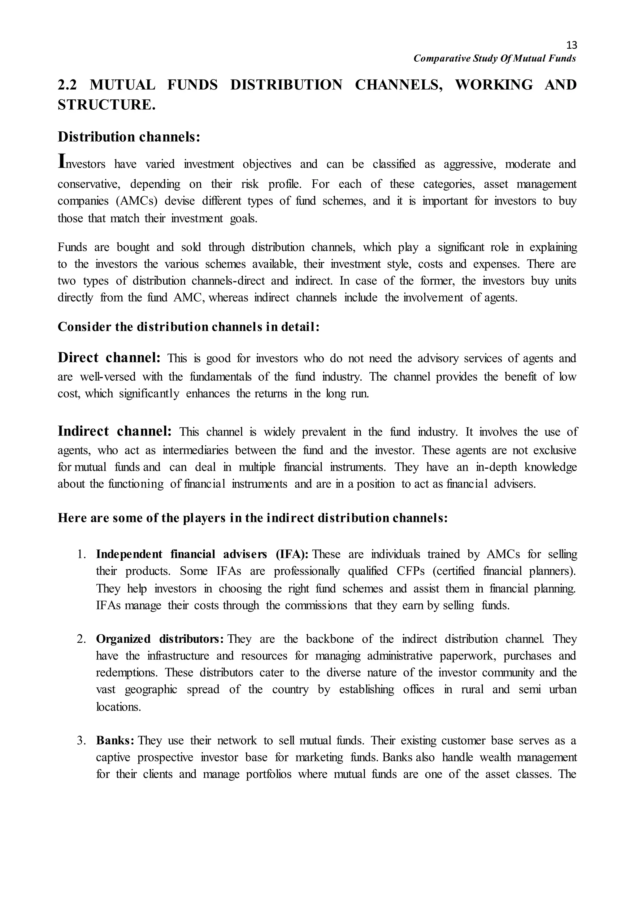 13
Comparative Study Of Mutual Funds
2.2 MUTUAL FUNDS DISTRIBUTION CHANNELS, WORKING AND
STRUCTURE.
Distribution channels:
Investors have varied investment objectives and can be classified as aggressive, moderate and
conservative, depending on their risk profile. For each of these categories, asset management
companies (AMCs) devise different types of fund schemes, and it is important for investors to buy
those that match their investment goals.
Funds are bought and sold through distribution channels, which play a significant role in explaining
to the investors the various schemes available, their investment style, costs and expenses. There are
two types of distribution channels-direct and indirect. In case of the former, the investors buy units
directly from the fund AMC, whereas indirect channels include the involvement of agents.
Consider the distribution channels in detail:
Direct channel: This is good for investors who do not need the advisory services of agents and
are well-versed with the fundamentals of the fund industry. The channel provides the benefit of low
cost, which significantly enhances the returns in the long run.
Indirect channel: This channel is widely prevalent in the fund industry. It involves the use of
agents, who act as intermediaries between the fund and the investor. These agents are not exclusive
for mutual funds and can deal in multiple financial instruments. They have an in-depth knowledge
about the functioning of financial instruments and are in a position to act as financial advisers.
Here are some of the players in the indirect distribution channels:
1. Independent financial advisers (IFA): These are individuals trained by AMCs for selling
their products. Some IFAs are professionally qualified CFPs (certified financial planners).
They help investors in choosing the right fund schemes and assist them in financial planning.
IFAs manage their costs through the commissions that they earn by selling funds.
2. Organized distributors: They are the backbone of the indirect distribution channel. They
have the infrastructure and resources for managing administrative paperwork, purchases and
redemptions. These distributors cater to the diverse nature of the investor community and the
vast geographic spread of the country by establishing offices in rural and semi urban
locations.
3. Banks: They use their network to sell mutual funds. Their existing customer base serves as a
captive prospective investor base for marketing funds. Banks also handle wealth management
for their clients and manage portfolios where mutual funds are one of the asset classes. The
 