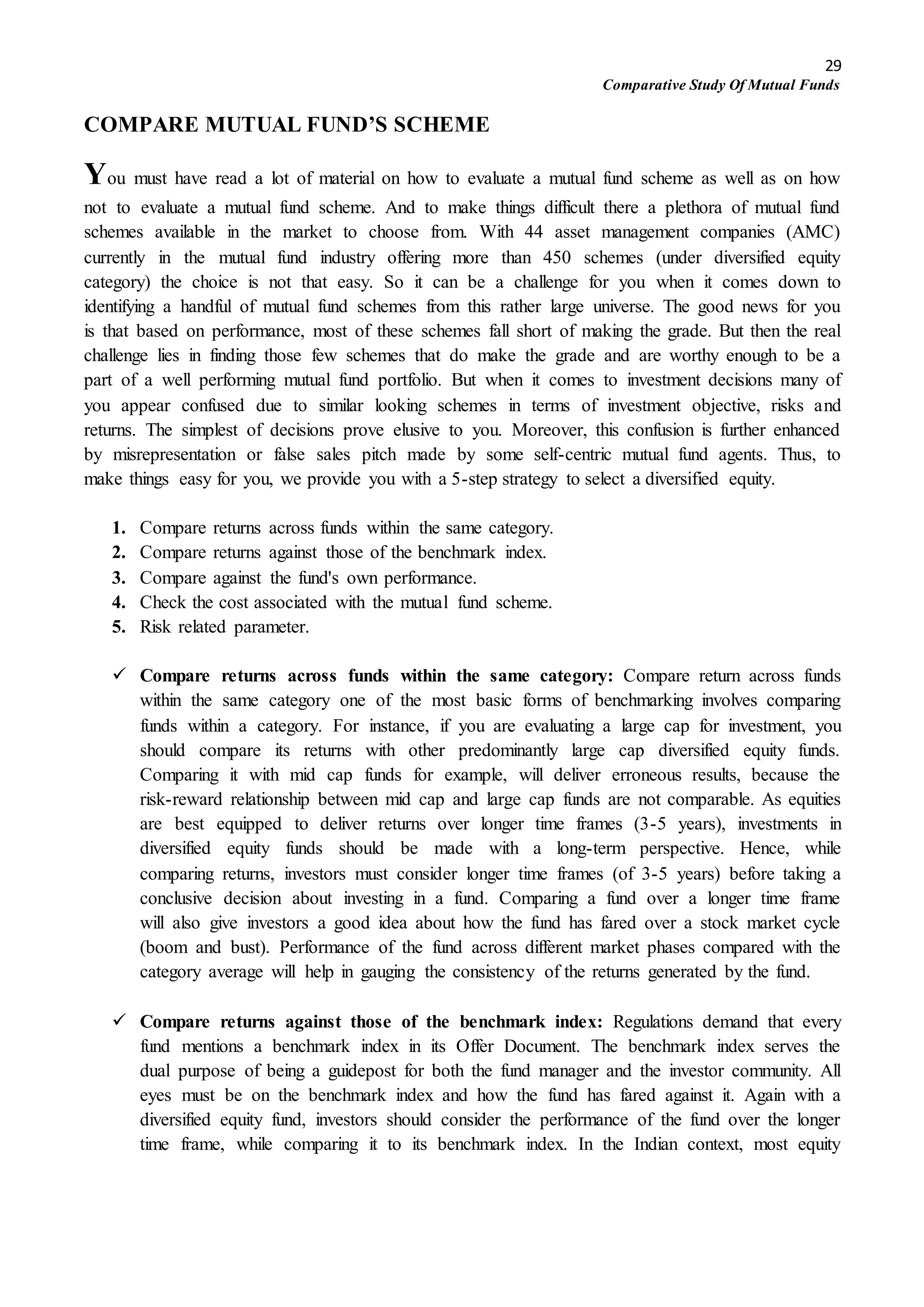 29
Comparative Study Of Mutual Funds
COMPARE MUTUAL FUND’S SCHEME
You must have read a lot of material on how to evaluate a mutual fund scheme as well as on how
not to evaluate a mutual fund scheme. And to make things difficult there a plethora of mutual fund
schemes available in the market to choose from. With 44 asset management companies (AMC)
currently in the mutual fund industry offering more than 450 schemes (under diversified equity
category) the choice is not that easy. So it can be a challenge for you when it comes down to
identifying a handful of mutual fund schemes from this rather large universe. The good news for you
is that based on performance, most of these schemes fall short of making the grade. But then the real
challenge lies in finding those few schemes that do make the grade and are worthy enough to be a
part of a well performing mutual fund portfolio. But when it comes to investment decisions many of
you appear confused due to similar looking schemes in terms of investment objective, risks and
returns. The simplest of decisions prove elusive to you. Moreover, this confusion is further enhanced
by misrepresentation or false sales pitch made by some self-centric mutual fund agents. Thus, to
make things easy for you, we provide you with a 5-step strategy to select a diversified equity.
1. Compare returns across funds within the same category.
2. Compare returns against those of the benchmark index.
3. Compare against the fund's own performance.
4. Check the cost associated with the mutual fund scheme.
5. Risk related parameter.
 Compare returns across funds within the same category: Compare return across funds
within the same category one of the most basic forms of benchmarking involves comparing
funds within a category. For instance, if you are evaluating a large cap for investment, you
should compare its returns with other predominantly large cap diversified equity funds.
Comparing it with mid cap funds for example, will deliver erroneous results, because the
risk-reward relationship between mid cap and large cap funds are not comparable. As equities
are best equipped to deliver returns over longer time frames (3-5 years), investments in
diversified equity funds should be made with a long-term perspective. Hence, while
comparing returns, investors must consider longer time frames (of 3-5 years) before taking a
conclusive decision about investing in a fund. Comparing a fund over a longer time frame
will also give investors a good idea about how the fund has fared over a stock market cycle
(boom and bust). Performance of the fund across different market phases compared with the
category average will help in gauging the consistency of the returns generated by the fund.
 Compare returns against those of the benchmark index: Regulations demand that every
fund mentions a benchmark index in its Offer Document. The benchmark index serves the
dual purpose of being a guidepost for both the fund manager and the investor community. All
eyes must be on the benchmark index and how the fund has fared against it. Again with a
diversified equity fund, investors should consider the performance of the fund over the longer
time frame, while comparing it to its benchmark index. In the Indian context, most equity
 