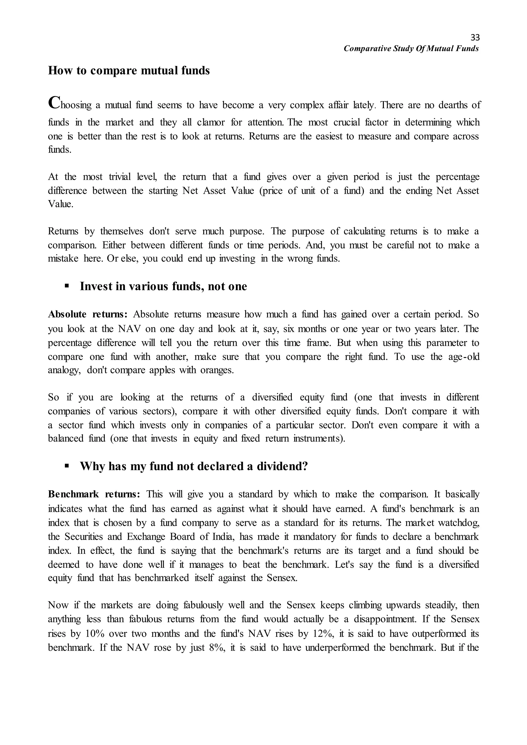 33
Comparative Study Of Mutual Funds
How to compare mutual funds
Choosing a mutual fund seems to have become a very complex affair lately. There are no dearths of
funds in the market and they all clamor for attention. The most crucial factor in determining which
one is better than the rest is to look at returns. Returns are the easiest to measure and compare across
funds.
At the most trivial level, the return that a fund gives over a given period is just the percentage
difference between the starting Net Asset Value (price of unit of a fund) and the ending Net Asset
Value.
Returns by themselves don't serve much purpose. The purpose of calculating returns is to make a
comparison. Either between different funds or time periods. And, you must be careful not to make a
mistake here. Or else, you could end up investing in the wrong funds.
 Invest in various funds, not one
Absolute returns: Absolute returns measure how much a fund has gained over a certain period. So
you look at the NAV on one day and look at it, say, six months or one year or two years later. The
percentage difference will tell you the return over this time frame. But when using this parameter to
compare one fund with another, make sure that you compare the right fund. To use the age-old
analogy, don't compare apples with oranges.
So if you are looking at the returns of a diversified equity fund (one that invests in different
companies of various sectors), compare it with other diversified equity funds. Don't compare it with
a sector fund which invests only in companies of a particular sector. Don't even compare it with a
balanced fund (one that invests in equity and fixed return instruments).
 Why has my fund not declared a dividend?
Benchmark returns: This will give you a standard by which to make the comparison. It basically
indicates what the fund has earned as against what it should have earned. A fund's benchmark is an
index that is chosen by a fund company to serve as a standard for its returns. The market watchdog,
the Securities and Exchange Board of India, has made it mandatory for funds to declare a benchmark
index. In effect, the fund is saying that the benchmark's returns are its target and a fund should be
deemed to have done well if it manages to beat the benchmark. Let's say the fund is a diversified
equity fund that has benchmarked itself against the Sensex.
Now if the markets are doing fabulously well and the Sensex keeps climbing upwards steadily, then
anything less than fabulous returns from the fund would actually be a disappointment. If the Sensex
rises by 10% over two months and the fund's NAV rises by 12%, it is said to have outperformed its
benchmark. If the NAV rose by just 8%, it is said to have underperformed the benchmark. But if the
 