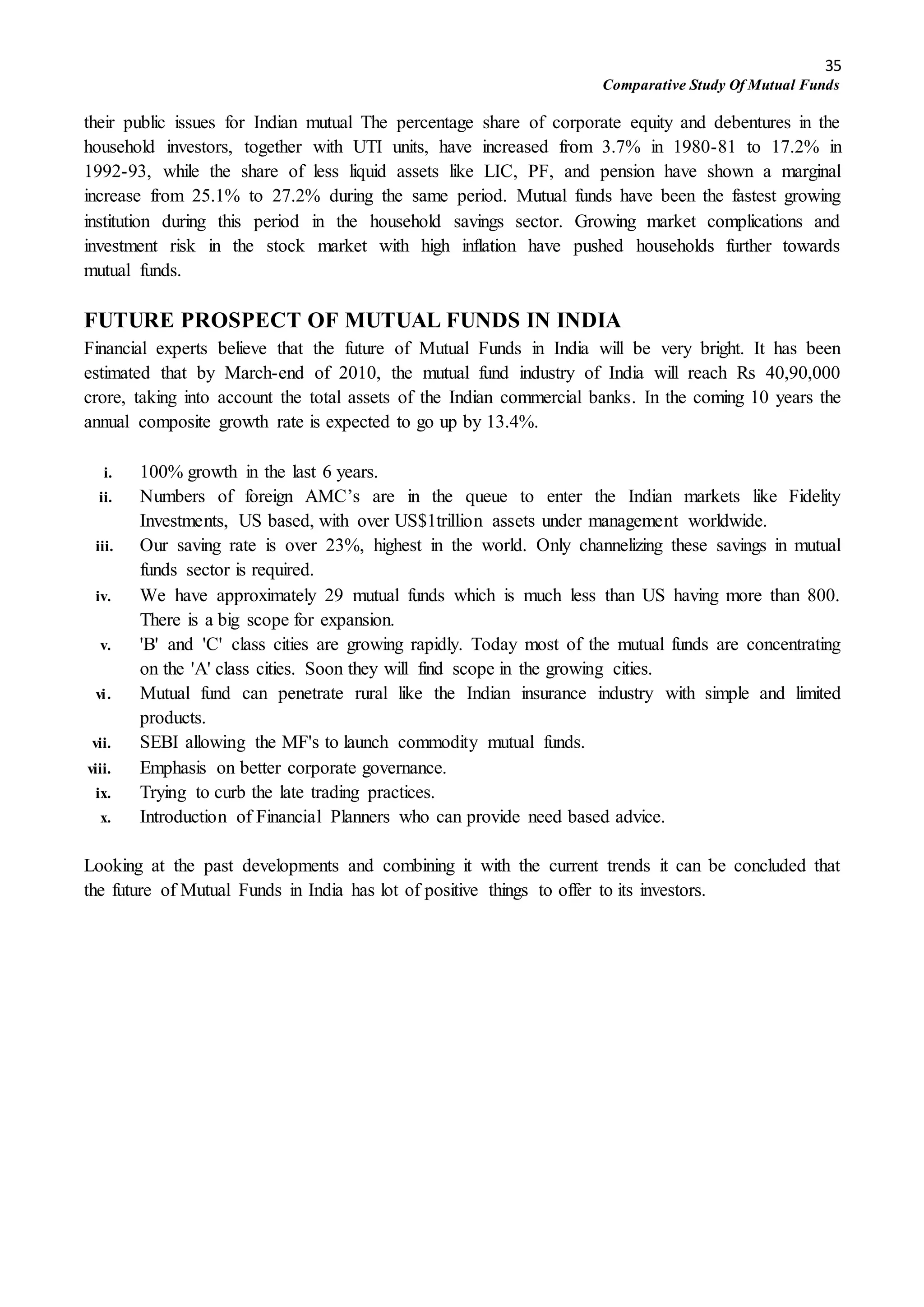 35
Comparative Study Of Mutual Funds
their public issues for Indian mutual The percentage share of corporate equity and debentures in the
household investors, together with UTI units, have increased from 3.7% in 1980-81 to 17.2% in
1992-93, while the share of less liquid assets like LIC, PF, and pension have shown a marginal
increase from 25.1% to 27.2% during the same period. Mutual funds have been the fastest growing
institution during this period in the household savings sector. Growing market complications and
investment risk in the stock market with high inflation have pushed households further towards
mutual funds.
FUTURE PROSPECT OF MUTUAL FUNDS IN INDIA
Financial experts believe that the future of Mutual Funds in India will be very bright. It has been
estimated that by March-end of 2010, the mutual fund industry of India will reach Rs 40,90,000
crore, taking into account the total assets of the Indian commercial banks. In the coming 10 years the
annual composite growth rate is expected to go up by 13.4%.
i. 100% growth in the last 6 years.
ii. Numbers of foreign AMC’s are in the queue to enter the Indian markets like Fidelity
Investments, US based, with over US$1trillion assets under management worldwide.
iii. Our saving rate is over 23%, highest in the world. Only channelizing these savings in mutual
funds sector is required.
iv. We have approximately 29 mutual funds which is much less than US having more than 800.
There is a big scope for expansion.
v. 'B' and 'C' class cities are growing rapidly. Today most of the mutual funds are concentrating
on the 'A' class cities. Soon they will find scope in the growing cities.
vi. Mutual fund can penetrate rural like the Indian insurance industry with simple and limited
products.
vii. SEBI allowing the MF's to launch commodity mutual funds.
viii. Emphasis on better corporate governance.
ix. Trying to curb the late trading practices.
x. Introduction of Financial Planners who can provide need based advice.
Looking at the past developments and combining it with the current trends it can be concluded that
the future of Mutual Funds in India has lot of positive things to offer to its investors.
 
