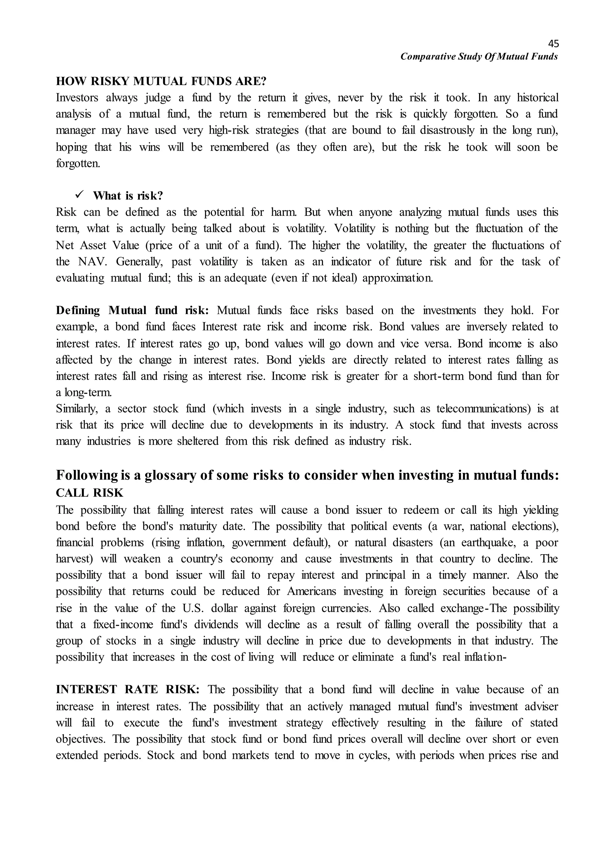 45
Comparative Study Of Mutual Funds
HOW RISKY MUTUAL FUNDS ARE?
Investors always judge a fund by the return it gives, never by the risk it took. In any historical
analysis of a mutual fund, the return is remembered but the risk is quickly forgotten. So a fund
manager may have used very high-risk strategies (that are bound to fail disastrously in the long run),
hoping that his wins will be remembered (as they often are), but the risk he took will soon be
forgotten.
 What is risk?
Risk can be defined as the potential for harm. But when anyone analyzing mutual funds uses this
term, what is actually being talked about is volatility. Volatility is nothing but the fluctuation of the
Net Asset Value (price of a unit of a fund). The higher the volatility, the greater the fluctuations of
the NAV. Generally, past volatility is taken as an indicator of future risk and for the task of
evaluating mutual fund; this is an adequate (even if not ideal) approximation.
Defining Mutual fund risk: Mutual funds face risks based on the investments they hold. For
example, a bond fund faces Interest rate risk and income risk. Bond values are inversely related to
interest rates. If interest rates go up, bond values will go down and vice versa. Bond income is also
affected by the change in interest rates. Bond yields are directly related to interest rates falling as
interest rates fall and rising as interest rise. Income risk is greater for a short-term bond fund than for
a long-term.
Similarly, a sector stock fund (which invests in a single industry, such as telecommunications) is at
risk that its price will decline due to developments in its industry. A stock fund that invests across
many industries is more sheltered from this risk defined as industry risk.
Following is a glossary of some risks to consider when investing in mutual funds:
CALL RISK
The possibility that falling interest rates will cause a bond issuer to redeem or call its high yielding
bond before the bond's maturity date. The possibility that political events (a war, national elections),
financial problems (rising inflation, government default), or natural disasters (an earthquake, a poor
harvest) will weaken a country's economy and cause investments in that country to decline. The
possibility that a bond issuer will fail to repay interest and principal in a timely manner. Also the
possibility that returns could be reduced for Americans investing in foreign securities because of a
rise in the value of the U.S. dollar against foreign currencies. Also called exchange-The possibility
that a fixed-income fund's dividends will decline as a result of falling overall the possibility that a
group of stocks in a single industry will decline in price due to developments in that industry. The
possibility that increases in the cost of living will reduce or eliminate a fund's real inflation-
INTEREST RATE RISK: The possibility that a bond fund will decline in value because of an
increase in interest rates. The possibility that an actively managed mutual fund's investment adviser
will fail to execute the fund's investment strategy effectively resulting in the failure of stated
objectives. The possibility that stock fund or bond fund prices overall will decline over short or even
extended periods. Stock and bond markets tend to move in cycles, with periods when prices rise and
 