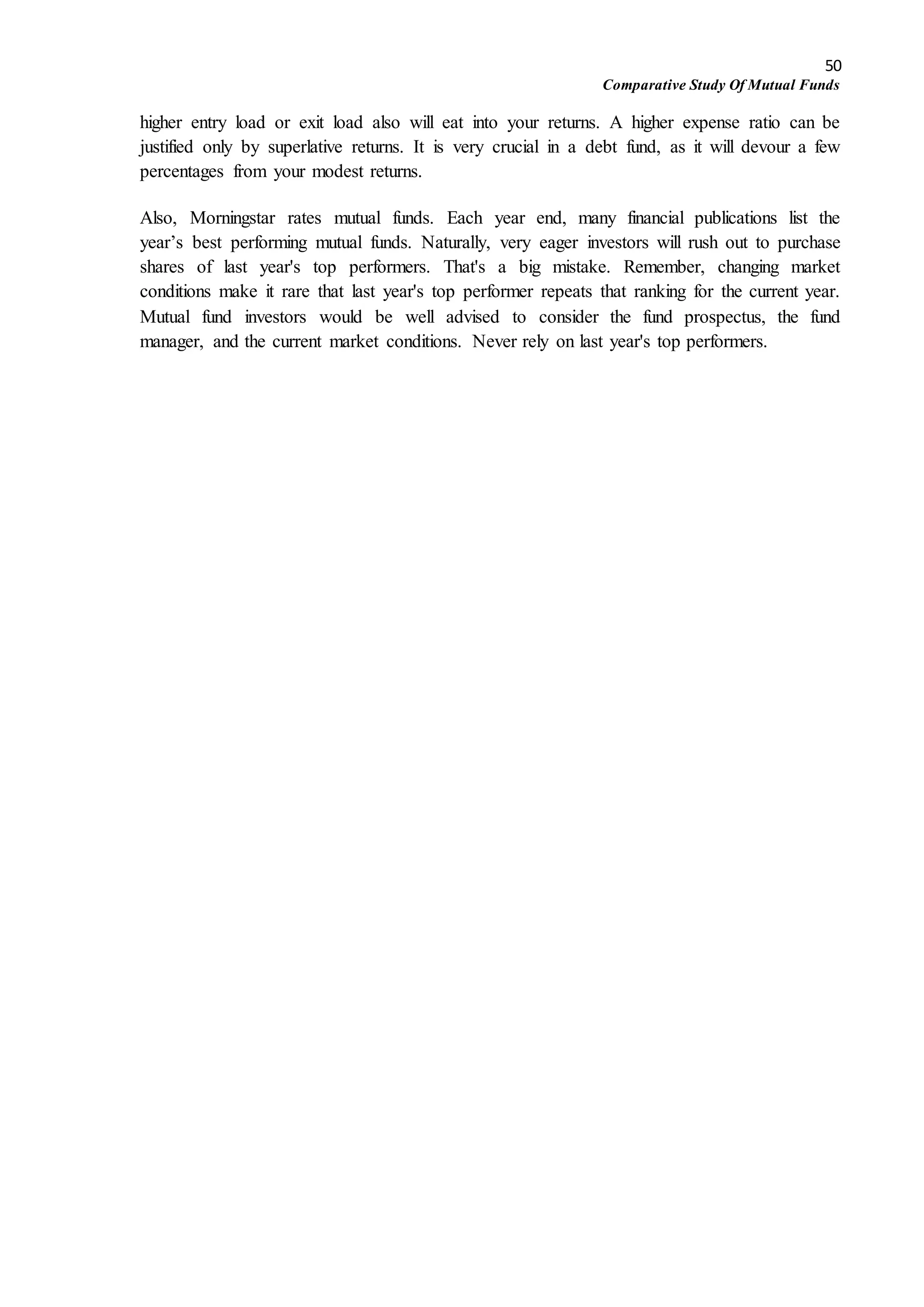 50
Comparative Study Of Mutual Funds
higher entry load or exit load also will eat into your returns. A higher expense ratio can be
justified only by superlative returns. It is very crucial in a debt fund, as it will devour a few
percentages from your modest returns.
Also, Morningstar rates mutual funds. Each year end, many financial publications list the
year’s best performing mutual funds. Naturally, very eager investors will rush out to purchase
shares of last year's top performers. That's a big mistake. Remember, changing market
conditions make it rare that last year's top performer repeats that ranking for the current year.
Mutual fund investors would be well advised to consider the fund prospectus, the fund
manager, and the current market conditions. Never rely on last year's top performers.
 