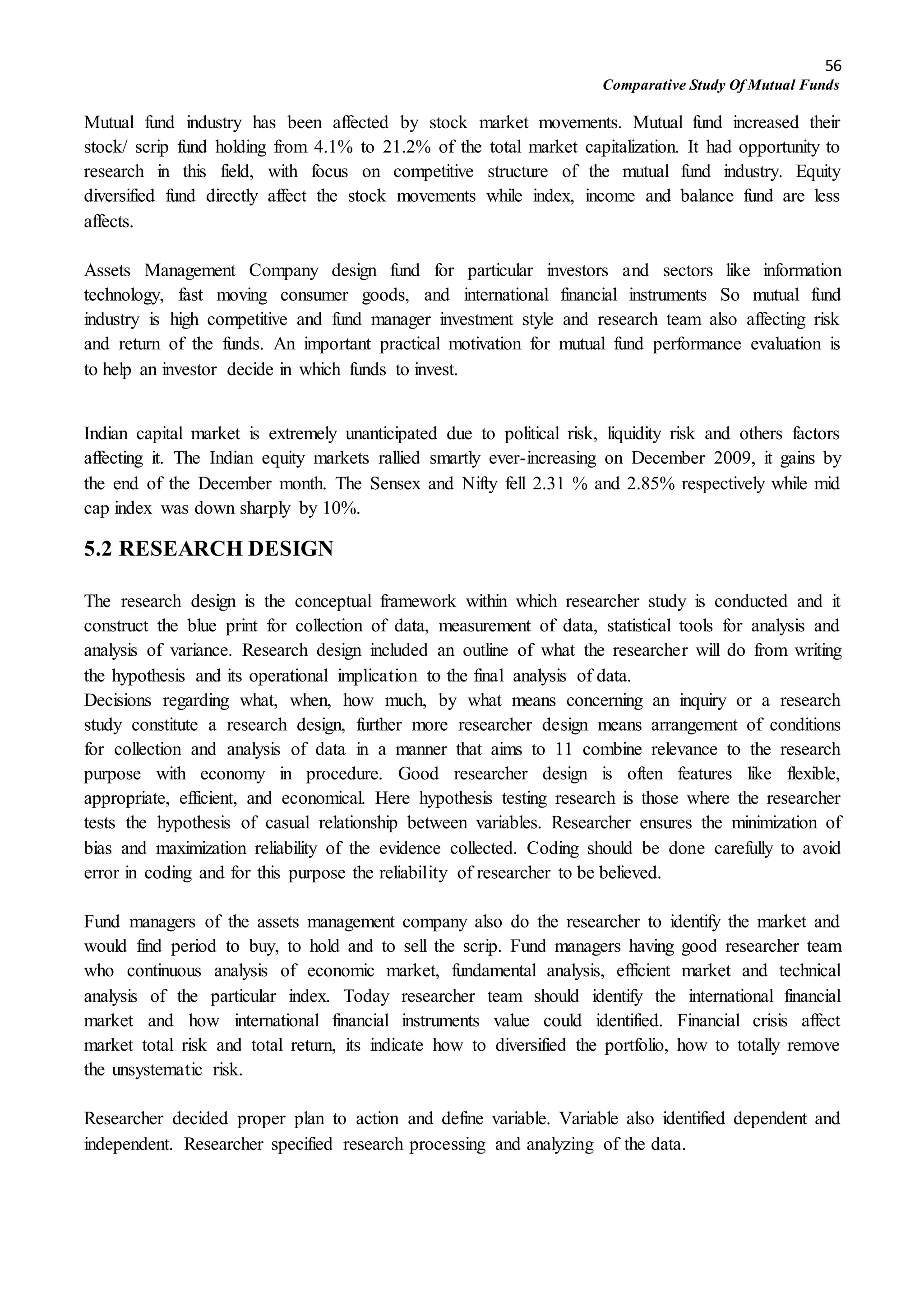 56
Comparative Study Of Mutual Funds
Mutual fund industry has been affected by stock market movements. Mutual fund increased their
stock/ scrip fund holding from 4.1% to 21.2% of the total market capitalization. It had opportunity to
research in this field, with focus on competitive structure of the mutual fund industry. Equity
diversified fund directly affect the stock movements while index, income and balance fund are less
affects.
Assets Management Company design fund for particular investors and sectors like information
technology, fast moving consumer goods, and international financial instruments So mutual fund
industry is high competitive and fund manager investment style and research team also affecting risk
and return of the funds. An important practical motivation for mutual fund performance evaluation is
to help an investor decide in which funds to invest.
Indian capital market is extremely unanticipated due to political risk, liquidity risk and others factors
affecting it. The Indian equity markets rallied smartly ever-increasing on December 2009, it gains by
the end of the December month. The Sensex and Nifty fell 2.31 % and 2.85% respectively while mid
cap index was down sharply by 10%.
5.2 RESEARCH DESIGN
The research design is the conceptual framework within which researcher study is conducted and it
construct the blue print for collection of data, measurement of data, statistical tools for analysis and
analysis of variance. Research design included an outline of what the researcher will do from writing
the hypothesis and its operational implication to the final analysis of data.
Decisions regarding what, when, how much, by what means concerning an inquiry or a research
study constitute a research design, further more researcher design means arrangement of conditions
for collection and analysis of data in a manner that aims to 11 combine relevance to the research
purpose with economy in procedure. Good researcher design is often features like flexible,
appropriate, efficient, and economical. Here hypothesis testing research is those where the researcher
tests the hypothesis of casual relationship between variables. Researcher ensures the minimization of
bias and maximization reliability of the evidence collected. Coding should be done carefully to avoid
error in coding and for this purpose the reliability of researcher to be believed.
Fund managers of the assets management company also do the researcher to identify the market and
would find period to buy, to hold and to sell the scrip. Fund managers having good researcher team
who continuous analysis of economic market, fundamental analysis, efficient market and technical
analysis of the particular index. Today researcher team should identify the international financial
market and how international financial instruments value could identified. Financial crisis affect
market total risk and total return, its indicate how to diversified the portfolio, how to totally remove
the unsystematic risk.
Researcher decided proper plan to action and define variable. Variable also identified dependent and
independent. Researcher specified research processing and analyzing of the data.
 