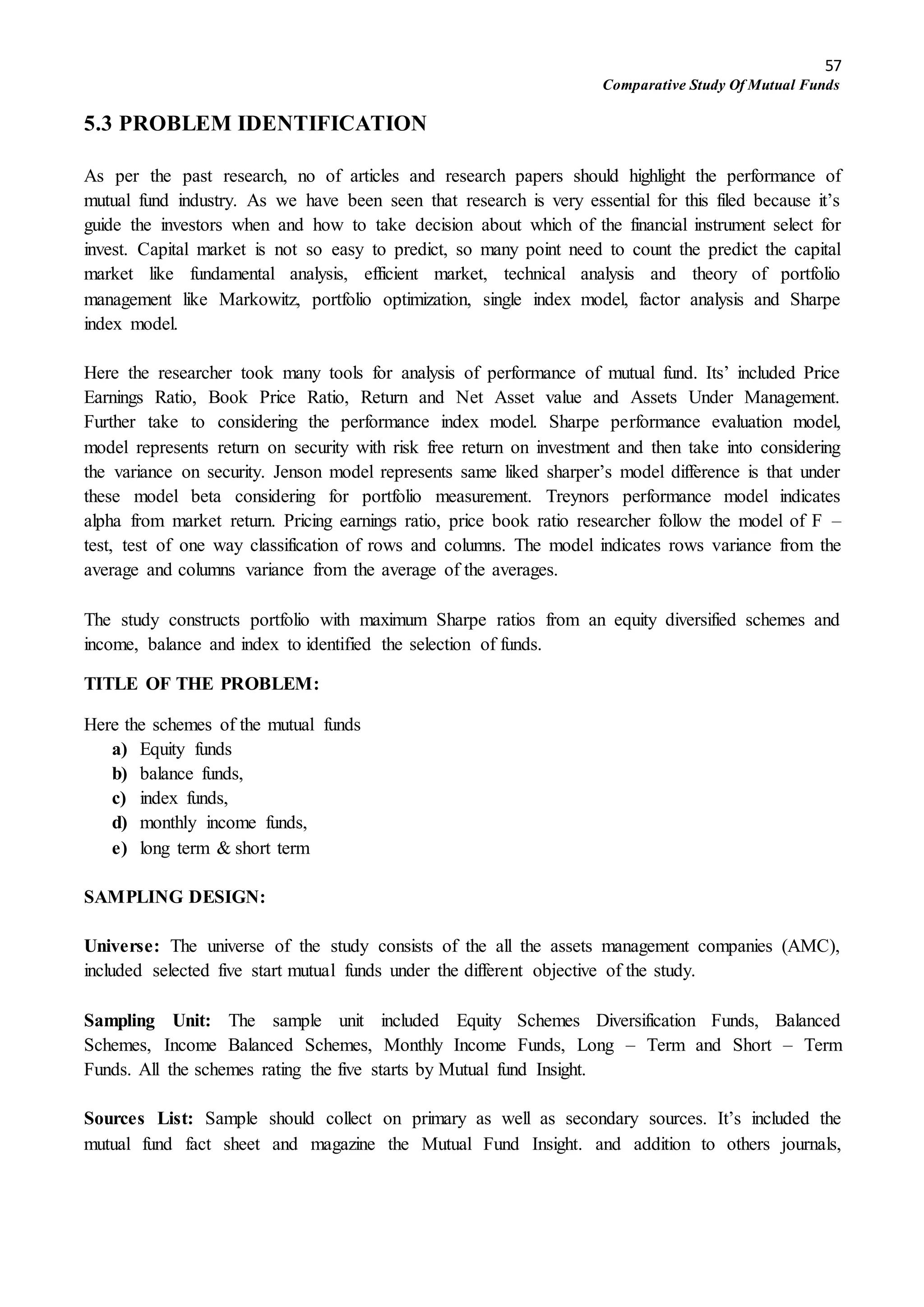 57
Comparative Study Of Mutual Funds
5.3 PROBLEM IDENTIFICATION
As per the past research, no of articles and research papers should highlight the performance of
mutual fund industry. As we have been seen that research is very essential for this filed because it’s
guide the investors when and how to take decision about which of the financial instrument select for
invest. Capital market is not so easy to predict, so many point need to count the predict the capital
market like fundamental analysis, efficient market, technical analysis and theory of portfolio
management like Markowitz, portfolio optimization, single index model, factor analysis and Sharpe
index model.
Here the researcher took many tools for analysis of performance of mutual fund. Its’ included Price
Earnings Ratio, Book Price Ratio, Return and Net Asset value and Assets Under Management.
Further take to considering the performance index model. Sharpe performance evaluation model,
model represents return on security with risk free return on investment and then take into considering
the variance on security. Jenson model represents same liked sharper’s model difference is that under
these model beta considering for portfolio measurement. Treynors performance model indicates
alpha from market return. Pricing earnings ratio, price book ratio researcher follow the model of F –
test, test of one way classification of rows and columns. The model indicates rows variance from the
average and columns variance from the average of the averages.
The study constructs portfolio with maximum Sharpe ratios from an equity diversified schemes and
income, balance and index to identified the selection of funds.
TITLE OF THE PROBLEM:
Here the schemes of the mutual funds
a) Equity funds
b) balance funds,
c) index funds,
d) monthly income funds,
e) long term & short term
SAMPLING DESIGN:
Universe: The universe of the study consists of the all the assets management companies (AMC),
included selected five start mutual funds under the different objective of the study.
Sampling Unit: The sample unit included Equity Schemes Diversification Funds, Balanced
Schemes, Income Balanced Schemes, Monthly Income Funds, Long – Term and Short – Term
Funds. All the schemes rating the five starts by Mutual fund Insight.
Sources List: Sample should collect on primary as well as secondary sources. It’s included the
mutual fund fact sheet and magazine the Mutual Fund Insight. and addition to others journals,
 