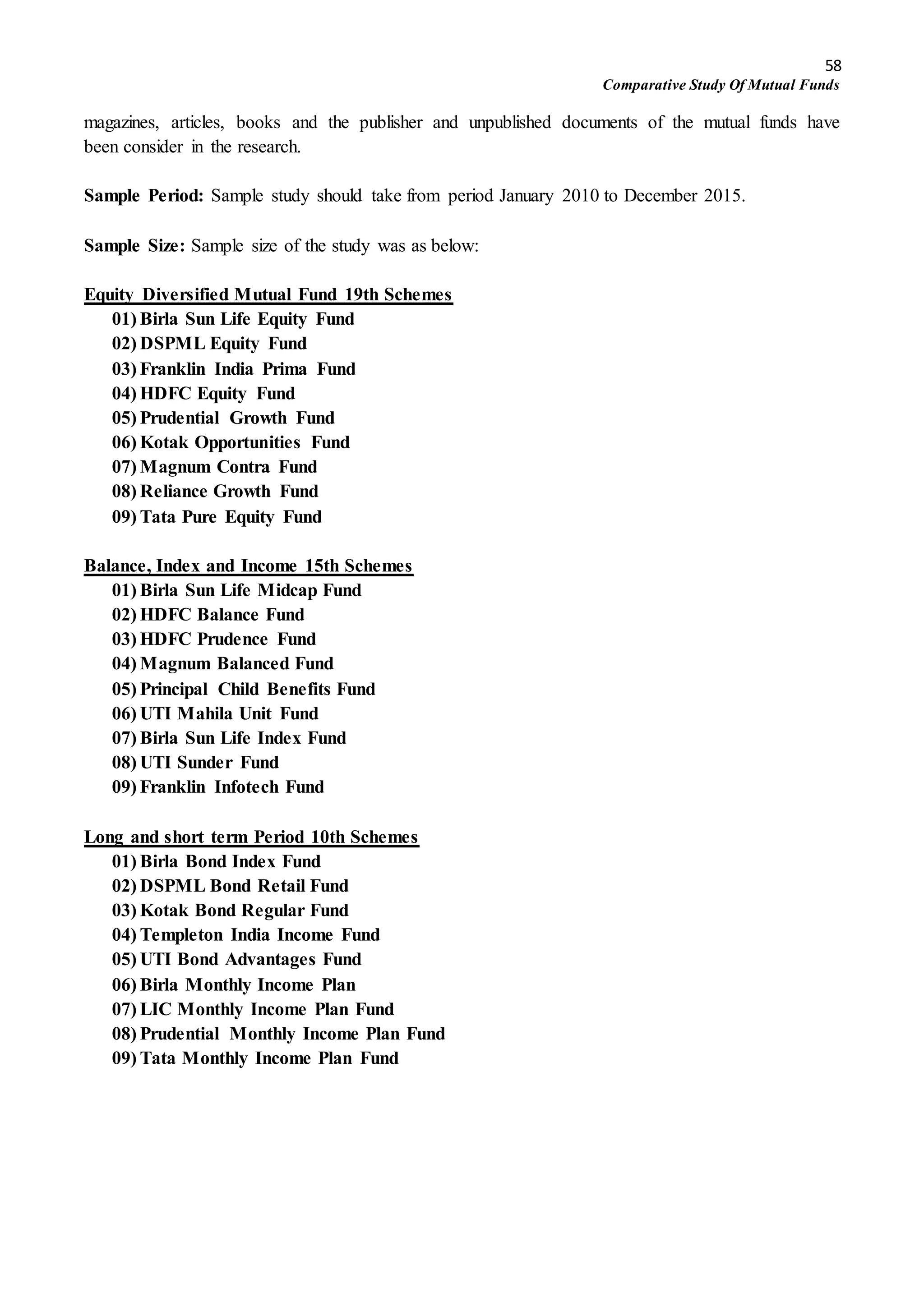 58
Comparative Study Of Mutual Funds
magazines, articles, books and the publisher and unpublished documents of the mutual funds have
been consider in the research.
Sample Period: Sample study should take from period January 2010 to December 2015.
Sample Size: Sample size of the study was as below:
Equity Diversified Mutual Fund 19th Schemes
01) Birla Sun Life Equity Fund
02) DSPML Equity Fund
03) Franklin India Prima Fund
04) HDFC Equity Fund
05) Prudential Growth Fund
06) Kotak Opportunities Fund
07) Magnum Contra Fund
08) Reliance Growth Fund
09) Tata Pure Equity Fund
Balance, Index and Income 15th Schemes
01) Birla Sun Life Midcap Fund
02) HDFC Balance Fund
03) HDFC Prudence Fund
04) Magnum Balanced Fund
05) Principal Child Benefits Fund
06) UTI Mahila Unit Fund
07) Birla Sun Life Index Fund
08) UTI Sunder Fund
09) Franklin Infotech Fund
Long and short term Period 10th Schemes
01) Birla Bond Index Fund
02) DSPML Bond Retail Fund
03) Kotak Bond Regular Fund
04) Templeton India Income Fund
05) UTI Bond Advantages Fund
06) Birla Monthly Income Plan
07) LIC Monthly Income Plan Fund
08) Prudential Monthly Income Plan Fund
09) Tata Monthly Income Plan Fund
 