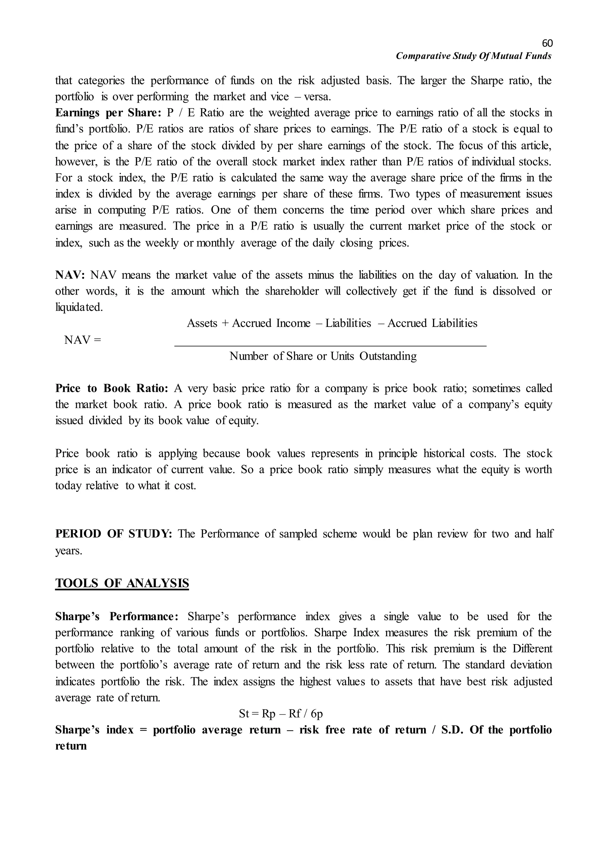 60
Comparative Study Of Mutual Funds
that categories the performance of funds on the risk adjusted basis. The larger the Sharpe ratio, the
portfolio is over performing the market and vice – versa.
Earnings per Share: P / E Ratio are the weighted average price to earnings ratio of all the stocks in
fund’s portfolio. P/E ratios are ratios of share prices to earnings. The P/E ratio of a stock is equal to
the price of a share of the stock divided by per share earnings of the stock. The focus of this article,
however, is the P/E ratio of the overall stock market index rather than P/E ratios of individual stocks.
For a stock index, the P/E ratio is calculated the same way the average share price of the firms in the
index is divided by the average earnings per share of these firms. Two types of measurement issues
arise in computing P/E ratios. One of them concerns the time period over which share prices and
earnings are measured. The price in a P/E ratio is usually the current market price of the stock or
index, such as the weekly or monthly average of the daily closing prices.
NAV: NAV means the market value of the assets minus the liabilities on the day of valuation. In the
other words, it is the amount which the shareholder will collectively get if the fund is dissolved or
liquidated.
Assets + Accrued Income – Liabilities – Accrued Liabilities
NAV = ___________________________________________________
Number of Share or Units Outstanding
Price to Book Ratio: A very basic price ratio for a company is price book ratio; sometimes called
the market book ratio. A price book ratio is measured as the market value of a company’s equity
issued divided by its book value of equity.
Price book ratio is applying because book values represents in principle historical costs. The stock
price is an indicator of current value. So a price book ratio simply measures what the equity is worth
today relative to what it cost.
PERIOD OF STUDY: The Performance of sampled scheme would be plan review for two and half
years.
TOOLS OF ANALYSIS
Sharpe’s Performance: Sharpe’s performance index gives a single value to be used for the
performance ranking of various funds or portfolios. Sharpe Index measures the risk premium of the
portfolio relative to the total amount of the risk in the portfolio. This risk premium is the Different
between the portfolio’s average rate of return and the risk less rate of return. The standard deviation
indicates portfolio the risk. The index assigns the highest values to assets that have best risk adjusted
average rate of return.
St = Rp – Rf / 6p
Sharpe’s index = portfolio average return – risk free rate of return / S.D. Of the portfolio
return
 