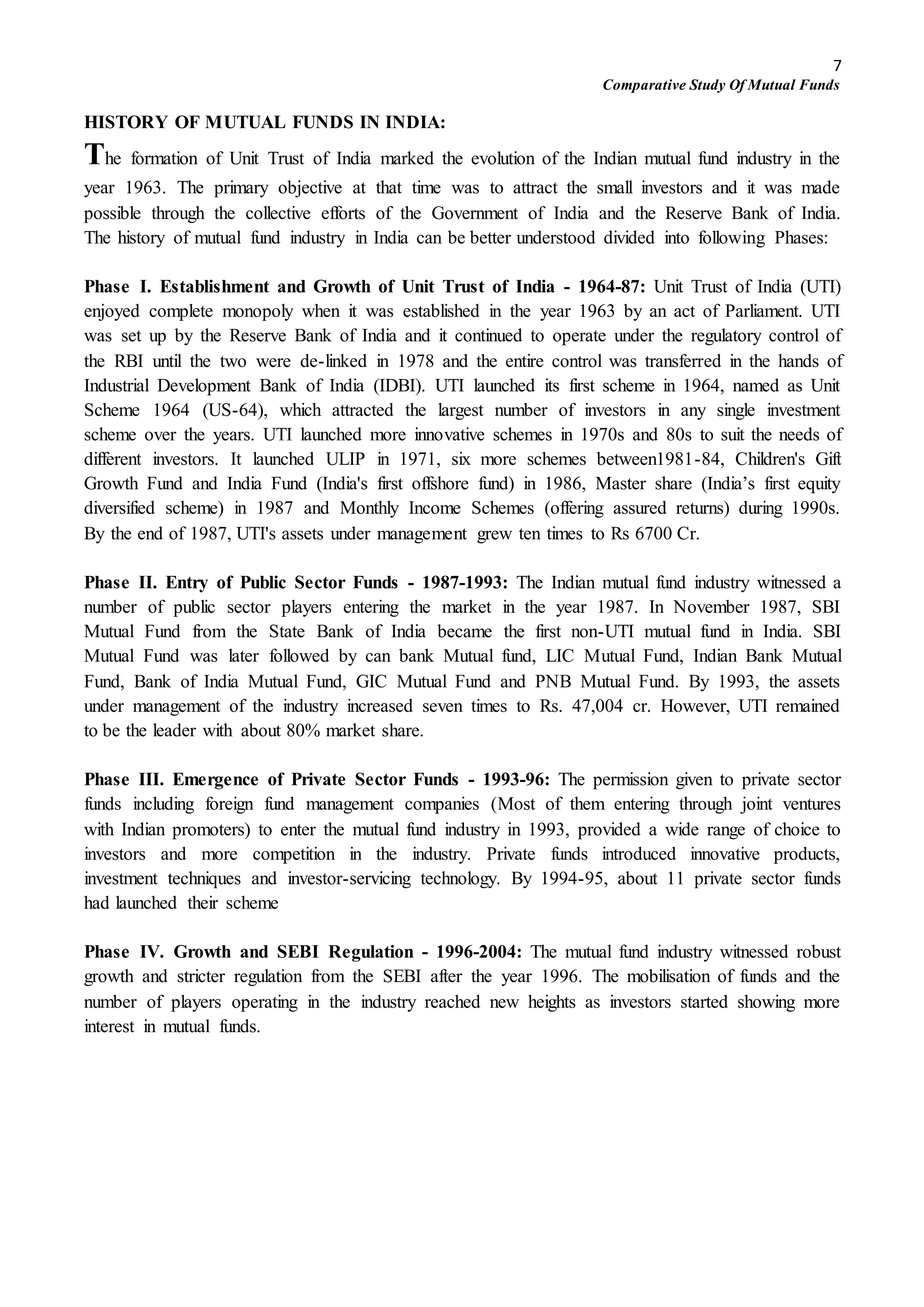 7
Comparative Study Of Mutual Funds
HISTORY OF MUTUAL FUNDS IN INDIA:
The formation of Unit Trust of India marked the evolution of the Indian mutual fund industry in the
year 1963. The primary objective at that time was to attract the small investors and it was made
possible through the collective efforts of the Government of India and the Reserve Bank of India.
The history of mutual fund industry in India can be better understood divided into following Phases:
Phase I. Establishment and Growth of Unit Trust of India - 1964-87: Unit Trust of India (UTI)
enjoyed complete monopoly when it was established in the year 1963 by an act of Parliament. UTI
was set up by the Reserve Bank of India and it continued to operate under the regulatory control of
the RBI until the two were de-linked in 1978 and the entire control was transferred in the hands of
Industrial Development Bank of India (IDBI). UTI launched its first scheme in 1964, named as Unit
Scheme 1964 (US-64), which attracted the largest number of investors in any single investment
scheme over the years. UTI launched more innovative schemes in 1970s and 80s to suit the needs of
different investors. It launched ULIP in 1971, six more schemes between1981-84, Children's Gift
Growth Fund and India Fund (India's first offshore fund) in 1986, Master share (India’s first equity
diversified scheme) in 1987 and Monthly Income Schemes (offering assured returns) during 1990s.
By the end of 1987, UTI's assets under management grew ten times to Rs 6700 Cr.
Phase II. Entry of Public Sector Funds - 1987-1993: The Indian mutual fund industry witnessed a
number of public sector players entering the market in the year 1987. In November 1987, SBI
Mutual Fund from the State Bank of India became the first non-UTI mutual fund in India. SBI
Mutual Fund was later followed by can bank Mutual fund, LIC Mutual Fund, Indian Bank Mutual
Fund, Bank of India Mutual Fund, GIC Mutual Fund and PNB Mutual Fund. By 1993, the assets
under management of the industry increased seven times to Rs. 47,004 cr. However, UTI remained
to be the leader with about 80% market share.
Phase III. Emergence of Private Sector Funds - 1993-96: The permission given to private sector
funds including foreign fund management companies (Most of them entering through joint ventures
with Indian promoters) to enter the mutual fund industry in 1993, provided a wide range of choice to
investors and more competition in the industry. Private funds introduced innovative products,
investment techniques and investor-servicing technology. By 1994-95, about 11 private sector funds
had launched their scheme
Phase IV. Growth and SEBI Regulation - 1996-2004: The mutual fund industry witnessed robust
growth and stricter regulation from the SEBI after the year 1996. The mobilisation of funds and the
number of players operating in the industry reached new heights as investors started showing more
interest in mutual funds.
 