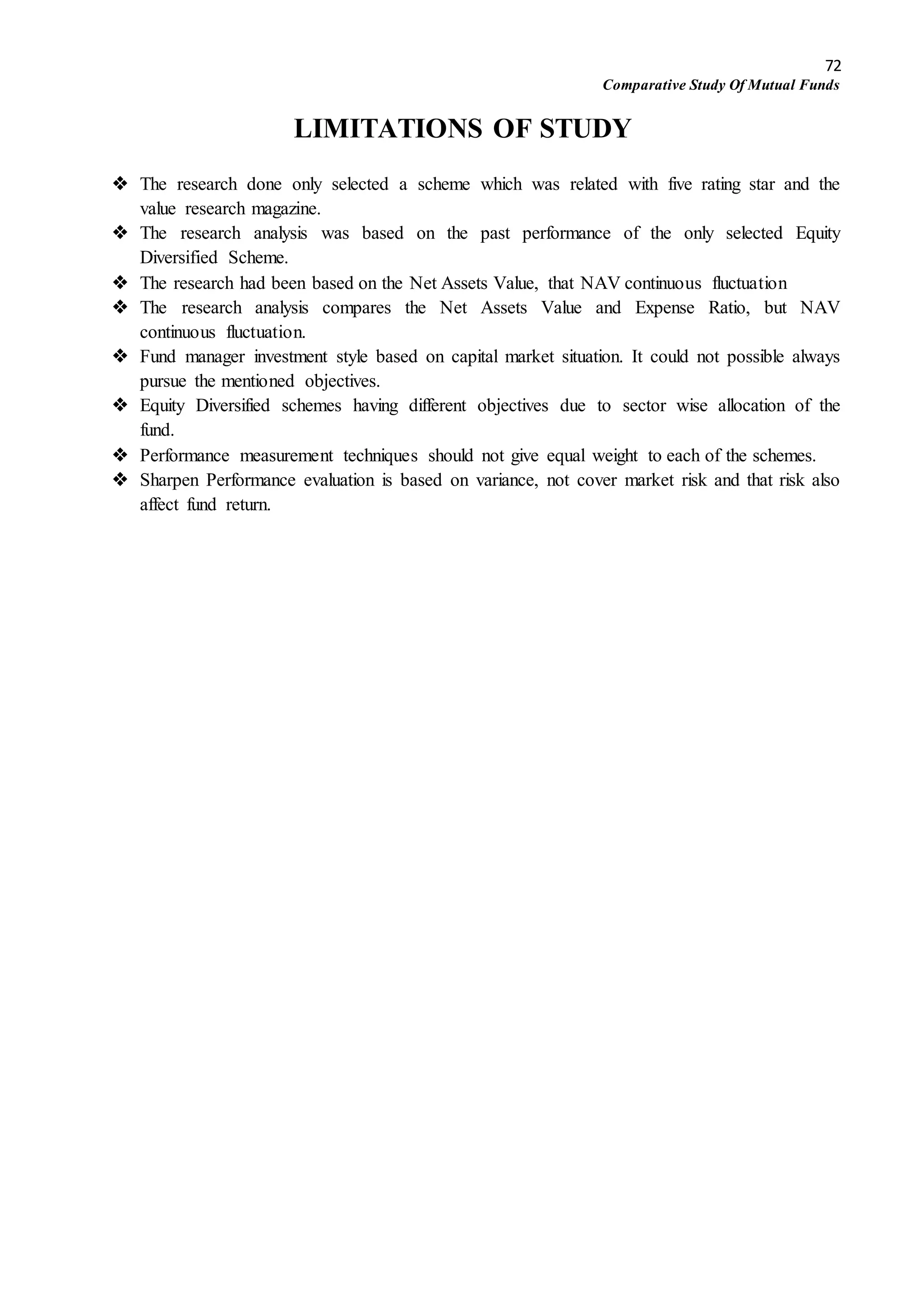 72
Comparative Study Of Mutual Funds
LIMITATIONS OF STUDY
 The research done only selected a scheme which was related with five rating star and the
value research magazine.
 The research analysis was based on the past performance of the only selected Equity
Diversified Scheme.
 The research had been based on the Net Assets Value, that NAV continuous fluctuation
 The research analysis compares the Net Assets Value and Expense Ratio, but NAV
continuous fluctuation.
 Fund manager investment style based on capital market situation. It could not possible always
pursue the mentioned objectives.
 Equity Diversified schemes having different objectives due to sector wise allocation of the
fund.
 Performance measurement techniques should not give equal weight to each of the schemes.
 Sharpen Performance evaluation is based on variance, not cover market risk and that risk also
affect fund return.
 