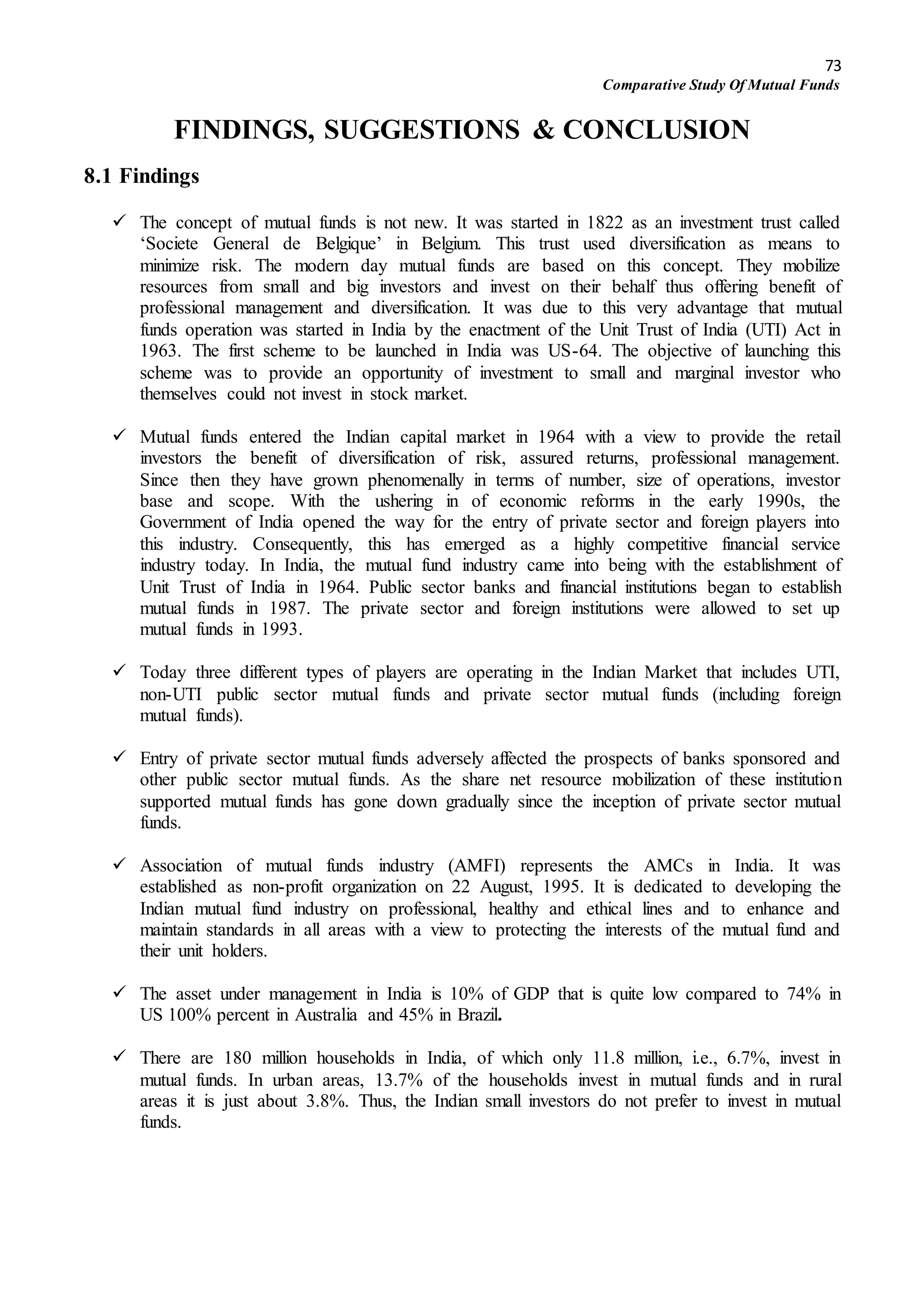 73
Comparative Study Of Mutual Funds
FINDINGS, SUGGESTIONS & CONCLUSION
8.1 Findings
 The concept of mutual funds is not new. It was started in 1822 as an investment trust called
‘Societe General de Belgique’ in Belgium. This trust used diversification as means to
minimize risk. The modern day mutual funds are based on this concept. They mobilize
resources from small and big investors and invest on their behalf thus offering benefit of
professional management and diversification. It was due to this very advantage that mutual
funds operation was started in India by the enactment of the Unit Trust of India (UTI) Act in
1963. The first scheme to be launched in India was US-64. The objective of launching this
scheme was to provide an opportunity of investment to small and marginal investor who
themselves could not invest in stock market.
 Mutual funds entered the Indian capital market in 1964 with a view to provide the retail
investors the benefit of diversification of risk, assured returns, professional management.
Since then they have grown phenomenally in terms of number, size of operations, investor
base and scope. With the ushering in of economic reforms in the early 1990s, the
Government of India opened the way for the entry of private sector and foreign players into
this industry. Consequently, this has emerged as a highly competitive financial service
industry today. In India, the mutual fund industry came into being with the establishment of
Unit Trust of India in 1964. Public sector banks and financial institutions began to establish
mutual funds in 1987. The private sector and foreign institutions were allowed to set up
mutual funds in 1993.
 Today three different types of players are operating in the Indian Market that includes UTI,
non-UTI public sector mutual funds and private sector mutual funds (including foreign
mutual funds).
 Entry of private sector mutual funds adversely affected the prospects of banks sponsored and
other public sector mutual funds. As the share net resource mobilization of these institution
supported mutual funds has gone down gradually since the inception of private sector mutual
funds.
 Association of mutual funds industry (AMFI) represents the AMCs in India. It was
established as non-profit organization on 22 August, 1995. It is dedicated to developing the
Indian mutual fund industry on professional, healthy and ethical lines and to enhance and
maintain standards in all areas with a view to protecting the interests of the mutual fund and
their unit holders.
 The asset under management in India is 10% of GDP that is quite low compared to 74% in
US 100% percent in Australia and 45% in Brazil.
 There are 180 million households in India, of which only 11.8 million, i.e., 6.7%, invest in
mutual funds. In urban areas, 13.7% of the households invest in mutual funds and in rural
areas it is just about 3.8%. Thus, the Indian small investors do not prefer to invest in mutual
funds.
 