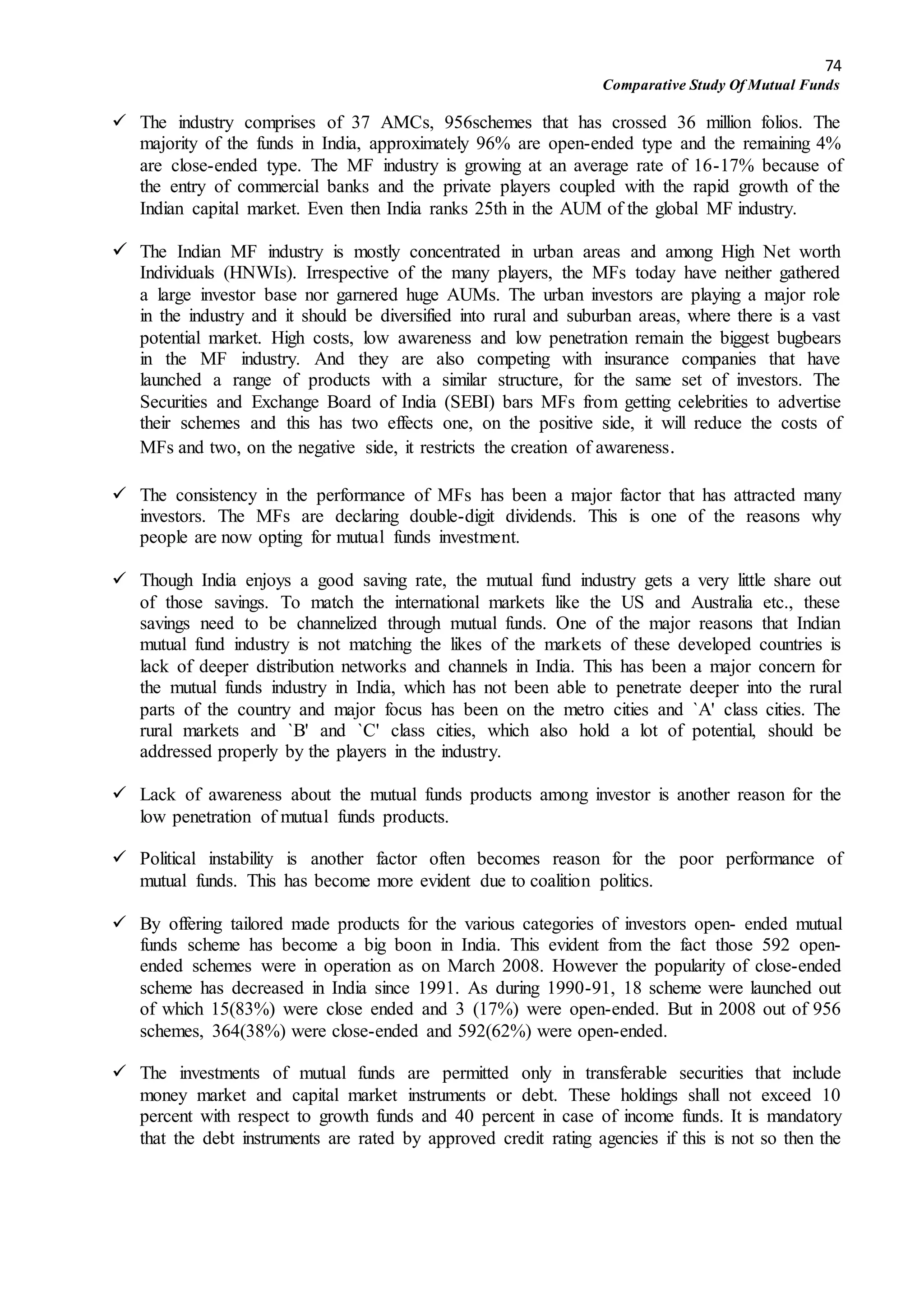 74
Comparative Study Of Mutual Funds
 The industry comprises of 37 AMCs, 956schemes that has crossed 36 million folios. The
majority of the funds in India, approximately 96% are open-ended type and the remaining 4%
are close-ended type. The MF industry is growing at an average rate of 16-17% because of
the entry of commercial banks and the private players coupled with the rapid growth of the
Indian capital market. Even then India ranks 25th in the AUM of the global MF industry.
 The Indian MF industry is mostly concentrated in urban areas and among High Net worth
Individuals (HNWIs). Irrespective of the many players, the MFs today have neither gathered
a large investor base nor garnered huge AUMs. The urban investors are playing a major role
in the industry and it should be diversified into rural and suburban areas, where there is a vast
potential market. High costs, low awareness and low penetration remain the biggest bugbears
in the MF industry. And they are also competing with insurance companies that have
launched a range of products with a similar structure, for the same set of investors. The
Securities and Exchange Board of India (SEBI) bars MFs from getting celebrities to advertise
their schemes and this has two effects one, on the positive side, it will reduce the costs of
MFs and two, on the negative side, it restricts the creation of awareness.
 The consistency in the performance of MFs has been a major factor that has attracted many
investors. The MFs are declaring double-digit dividends. This is one of the reasons why
people are now opting for mutual funds investment.
 Though India enjoys a good saving rate, the mutual fund industry gets a very little share out
of those savings. To match the international markets like the US and Australia etc., these
savings need to be channelized through mutual funds. One of the major reasons that Indian
mutual fund industry is not matching the likes of the markets of these developed countries is
lack of deeper distribution networks and channels in India. This has been a major concern for
the mutual funds industry in India, which has not been able to penetrate deeper into the rural
parts of the country and major focus has been on the metro cities and `A' class cities. The
rural markets and `B' and `C' class cities, which also hold a lot of potential, should be
addressed properly by the players in the industry.
 Lack of awareness about the mutual funds products among investor is another reason for the
low penetration of mutual funds products.
 Political instability is another factor often becomes reason for the poor performance of
mutual funds. This has become more evident due to coalition politics.
 By offering tailored made products for the various categories of investors open- ended mutual
funds scheme has become a big boon in India. This evident from the fact those 592 open-
ended schemes were in operation as on March 2008. However the popularity of close-ended
scheme has decreased in India since 1991. As during 1990-91, 18 scheme were launched out
of which 15(83%) were close ended and 3 (17%) were open-ended. But in 2008 out of 956
schemes, 364(38%) were close-ended and 592(62%) were open-ended.
 The investments of mutual funds are permitted only in transferable securities that include
money market and capital market instruments or debt. These holdings shall not exceed 10
percent with respect to growth funds and 40 percent in case of income funds. It is mandatory
that the debt instruments are rated by approved credit rating agencies if this is not so then the
 