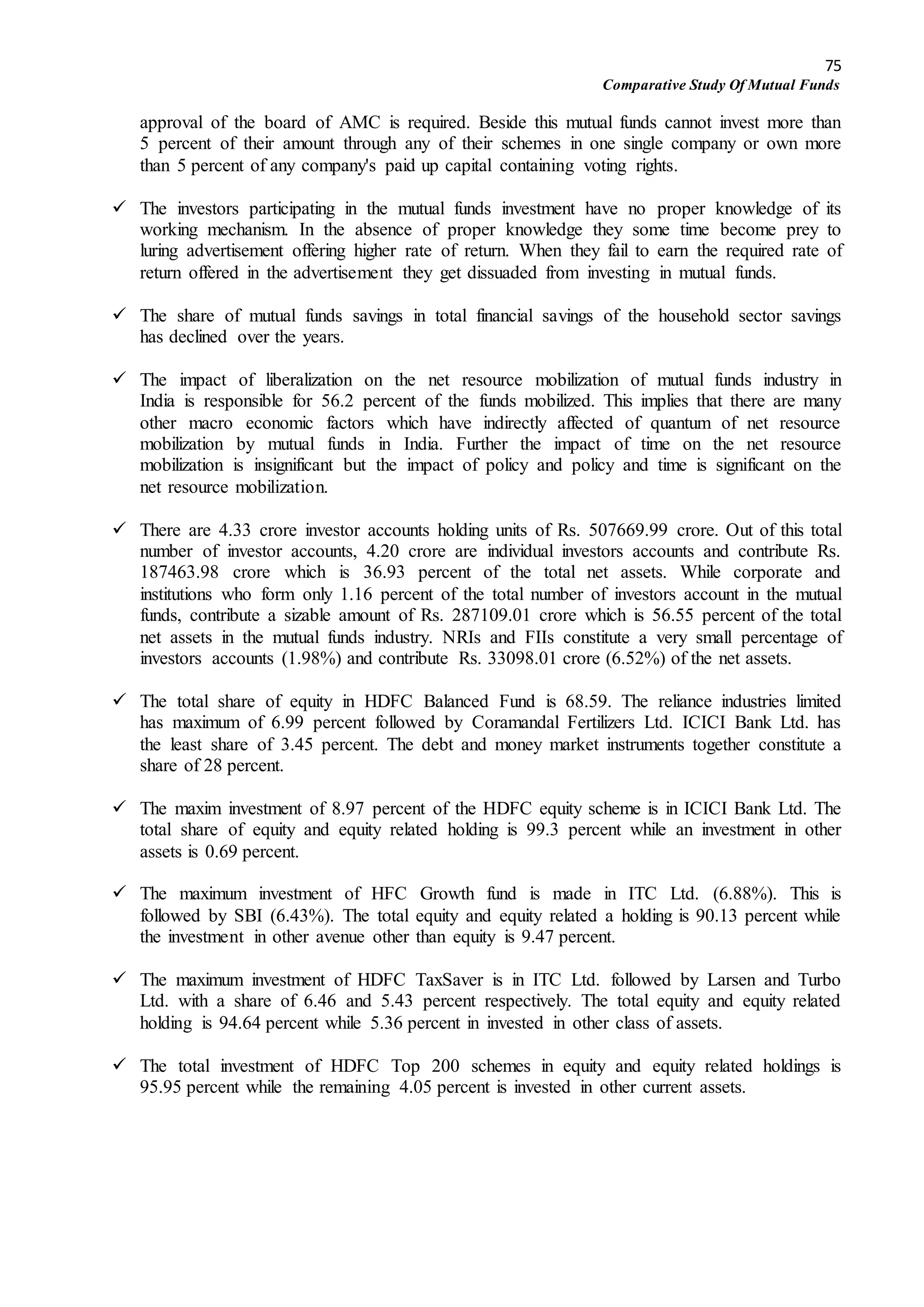 75
Comparative Study Of Mutual Funds
approval of the board of AMC is required. Beside this mutual funds cannot invest more than
5 percent of their amount through any of their schemes in one single company or own more
than 5 percent of any company's paid up capital containing voting rights.
 The investors participating in the mutual funds investment have no proper knowledge of its
working mechanism. In the absence of proper knowledge they some time become prey to
luring advertisement offering higher rate of return. When they fail to earn the required rate of
return offered in the advertisement they get dissuaded from investing in mutual funds.
 The share of mutual funds savings in total financial savings of the household sector savings
has declined over the years.
 The impact of liberalization on the net resource mobilization of mutual funds industry in
India is responsible for 56.2 percent of the funds mobilized. This implies that there are many
other macro economic factors which have indirectly affected of quantum of net resource
mobilization by mutual funds in India. Further the impact of time on the net resource
mobilization is insignificant but the impact of policy and policy and time is significant on the
net resource mobilization.
 There are 4.33 crore investor accounts holding units of Rs. 507669.99 crore. Out of this total
number of investor accounts, 4.20 crore are individual investors accounts and contribute Rs.
187463.98 crore which is 36.93 percent of the total net assets. While corporate and
institutions who form only 1.16 percent of the total number of investors account in the mutual
funds, contribute a sizable amount of Rs. 287109.01 crore which is 56.55 percent of the total
net assets in the mutual funds industry. NRIs and FIIs constitute a very small percentage of
investors accounts (1.98%) and contribute Rs. 33098.01 crore (6.52%) of the net assets.
 The total share of equity in HDFC Balanced Fund is 68.59. The reliance industries limited
has maximum of 6.99 percent followed by Coramandal Fertilizers Ltd. ICICI Bank Ltd. has
the least share of 3.45 percent. The debt and money market instruments together constitute a
share of 28 percent.
 The maxim investment of 8.97 percent of the HDFC equity scheme is in ICICI Bank Ltd. The
total share of equity and equity related holding is 99.3 percent while an investment in other
assets is 0.69 percent.
 The maximum investment of HFC Growth fund is made in ITC Ltd. (6.88%). This is
followed by SBI (6.43%). The total equity and equity related a holding is 90.13 percent while
the investment in other avenue other than equity is 9.47 percent.
 The maximum investment of HDFC TaxSaver is in ITC Ltd. followed by Larsen and Turbo
Ltd. with a share of 6.46 and 5.43 percent respectively. The total equity and equity related
holding is 94.64 percent while 5.36 percent in invested in other class of assets.
 The total investment of HDFC Top 200 schemes in equity and equity related holdings is
95.95 percent while the remaining 4.05 percent is invested in other current assets.
 