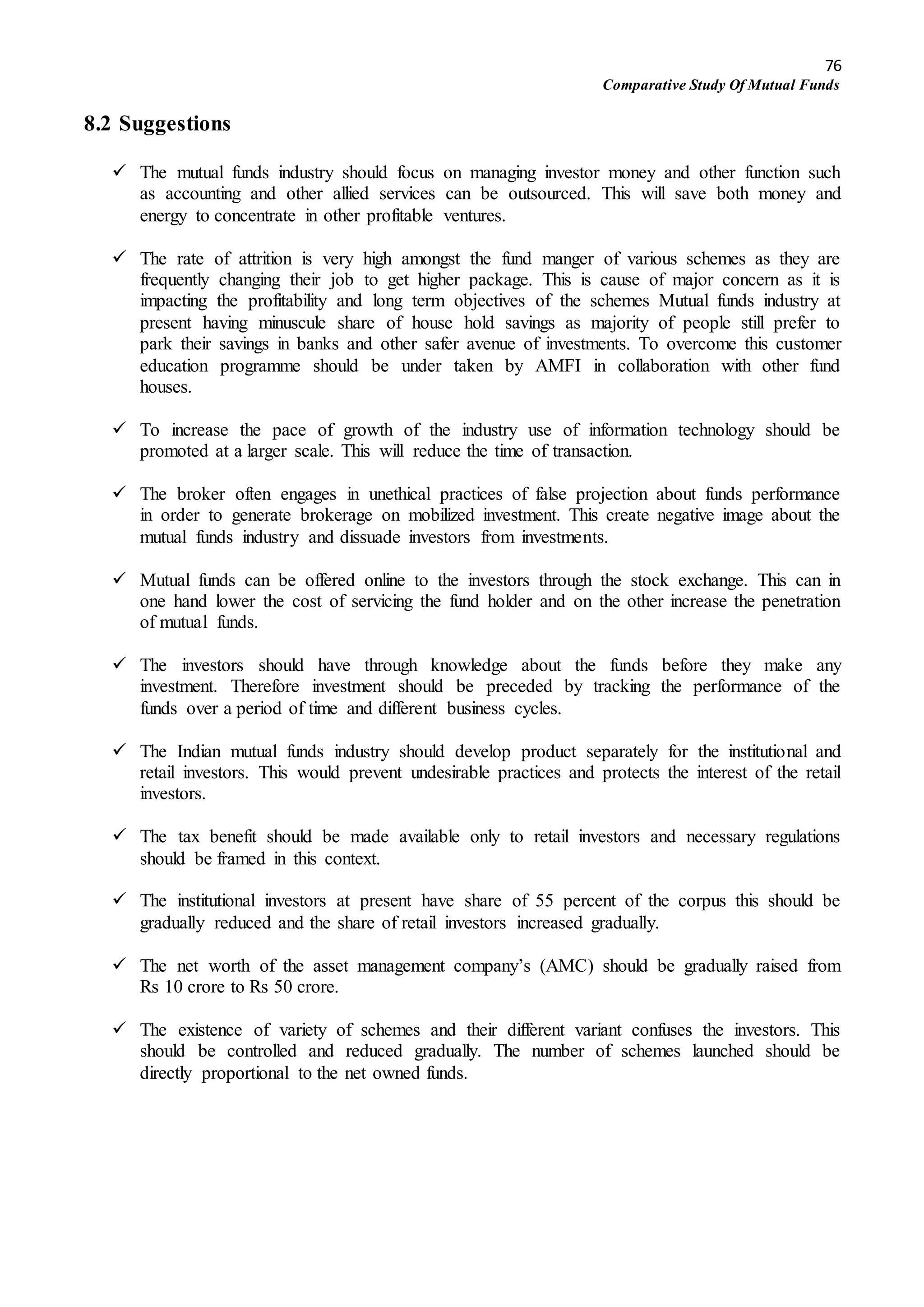 76
Comparative Study Of Mutual Funds
8.2 Suggestions
 The mutual funds industry should focus on managing investor money and other function such
as accounting and other allied services can be outsourced. This will save both money and
energy to concentrate in other profitable ventures.
 The rate of attrition is very high amongst the fund manger of various schemes as they are
frequently changing their job to get higher package. This is cause of major concern as it is
impacting the profitability and long term objectives of the schemes Mutual funds industry at
present having minuscule share of house hold savings as majority of people still prefer to
park their savings in banks and other safer avenue of investments. To overcome this customer
education programme should be under taken by AMFI in collaboration with other fund
houses.
 To increase the pace of growth of the industry use of information technology should be
promoted at a larger scale. This will reduce the time of transaction.
 The broker often engages in unethical practices of false projection about funds performance
in order to generate brokerage on mobilized investment. This create negative image about the
mutual funds industry and dissuade investors from investments.
 Mutual funds can be offered online to the investors through the stock exchange. This can in
one hand lower the cost of servicing the fund holder and on the other increase the penetration
of mutual funds.
 The investors should have through knowledge about the funds before they make any
investment. Therefore investment should be preceded by tracking the performance of the
funds over a period of time and different business cycles.
 The Indian mutual funds industry should develop product separately for the institutional and
retail investors. This would prevent undesirable practices and protects the interest of the retail
investors.
 The tax benefit should be made available only to retail investors and necessary regulations
should be framed in this context.
 The institutional investors at present have share of 55 percent of the corpus this should be
gradually reduced and the share of retail investors increased gradually.
 The net worth of the asset management company’s (AMC) should be gradually raised from
Rs 10 crore to Rs 50 crore.
 The existence of variety of schemes and their different variant confuses the investors. This
should be controlled and reduced gradually. The number of schemes launched should be
directly proportional to the net owned funds.
 
